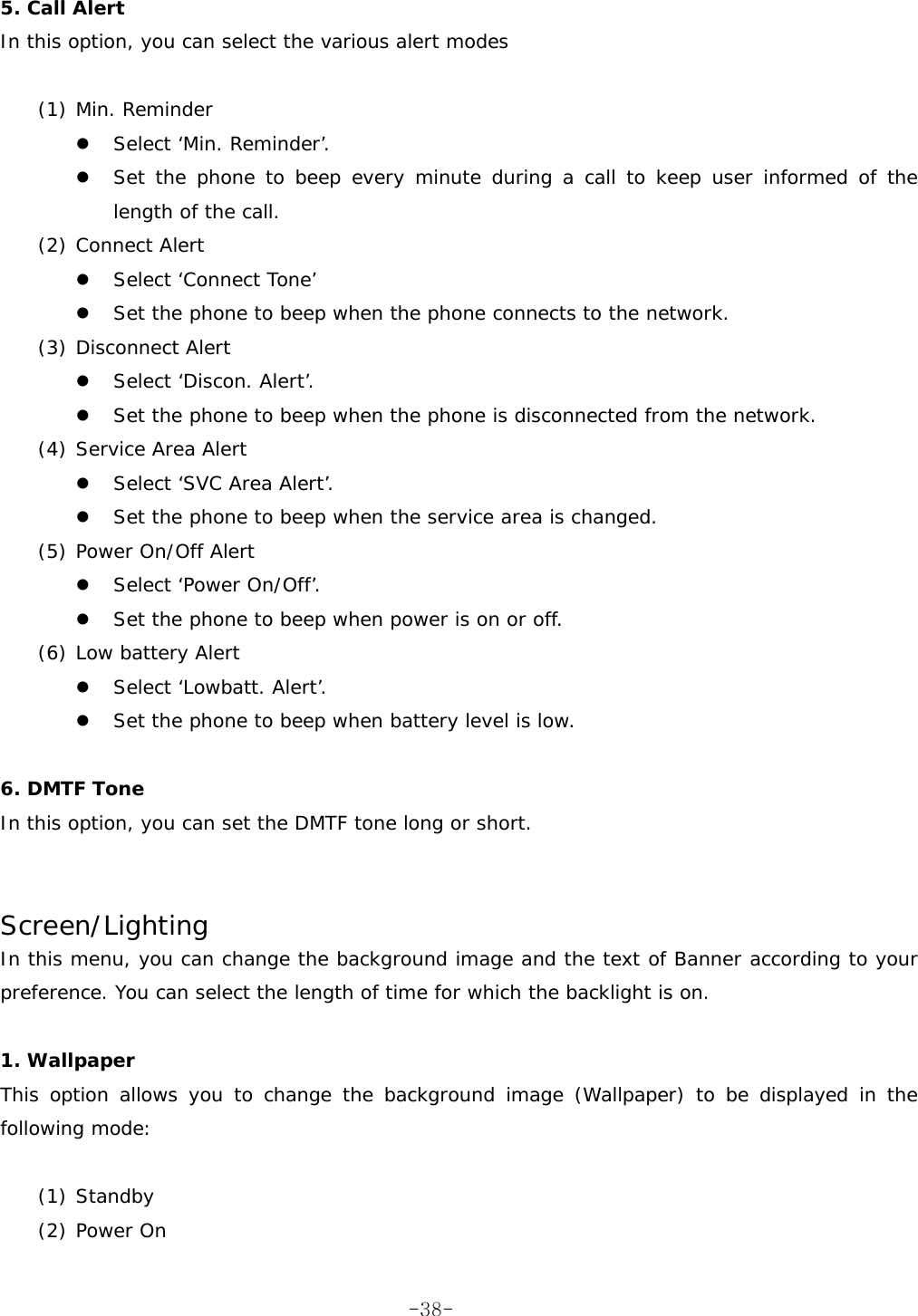  5. Call Alert In this option, you can select the various alert modes  (1) Min. Reminder   Select &lsquo;Min. Reminder&rsquo;.   Set the phone to beep every minute during a call to keep user informed of the length of the call. (2) Connect Alert   Select &lsquo;Connect Tone&rsquo;   Set the phone to beep when the phone connects to the network. (3) Disconnect Alert   Select &lsquo;Discon. Alert&rsquo;.   Set the phone to beep when the phone is disconnected from the network. (4) Service Area Alert   Select &lsquo;SVC Area Alert&rsquo;.   Set the phone to beep when the service area is changed. (5) Power On/Off Alert   Select &lsquo;Power On/Off&rsquo;.   Set the phone to beep when power is on or off. (6) Low battery Alert   Select &lsquo;Lowbatt. Alert&rsquo;.   Set the phone to beep when battery level is low.  6. DMTF Tone In this option, you can set the DMTF tone long or short.   Screen/Lighting In this menu, you can change the background image and the text of Banner according to your preference. You can select the length of time for which the backlight is on.  1. Wallpaper This option allows you to change the background image (Wallpaper) to be displayed in the following mode:  (1) Standby (2) Power On  -38-