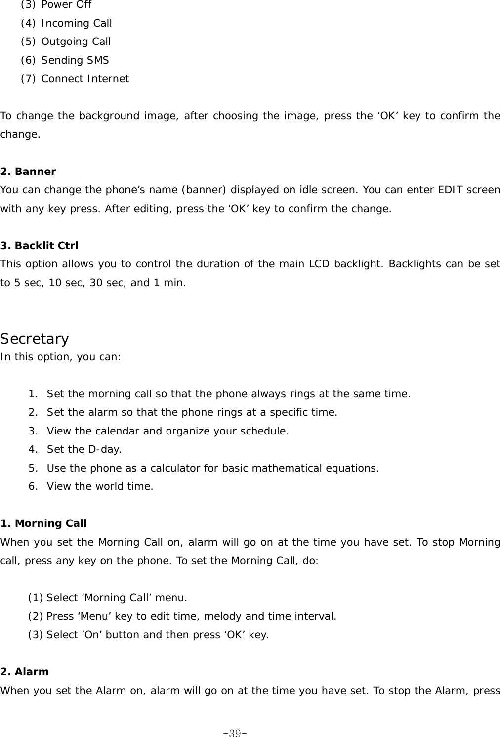 (3) Power Off (4) Incoming Call (5) Outgoing Call (6) Sending SMS (7) Connect Internet  To change the background image, after choosing the image, press the &lsquo;OK&rsquo; key to confirm the change.  2. Banner You can change the phone&rsquo;s name (banner) displayed on idle screen. You can enter EDIT screen with any key press. After editing, press the &lsquo;OK&rsquo; key to confirm the change.  3. Backlit Ctrl This option allows you to control the duration of the main LCD backlight. Backlights can be set to 5 sec, 10 sec, 30 sec, and 1 min.   Secretary In this option, you can:  1.  Set the morning call so that the phone always rings at the same time. 2.  Set the alarm so that the phone rings at a specific time. 3.  View the calendar and organize your schedule. 4.  Set the D-day. 5.  Use the phone as a calculator for basic mathematical equations. 6.  View the world time.  1. Morning Call When you set the Morning Call on, alarm will go on at the time you have set. To stop Morning call, press any key on the phone. To set the Morning Call, do:  (1) Select &lsquo;Morning Call&rsquo; menu. (2) Press &lsquo;Menu&rsquo; key to edit time, melody and time interval. (3) Select &lsquo;On&rsquo; button and then press &lsquo;OK&rsquo; key.  2. Alarm  When you set the Alarm on, alarm will go on at the time you have set. To stop the Alarm, press  -39-