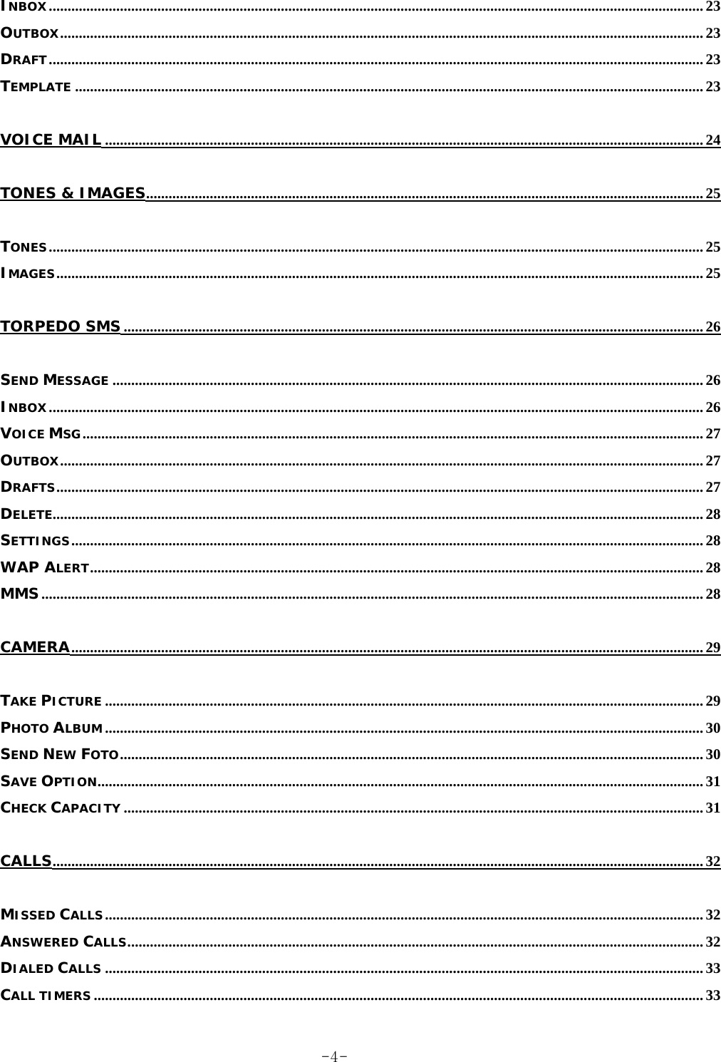 INBOX............................................................................................................................................................................... 23 OUTBOX............................................................................................................................................................................ 23 DRAFT............................................................................................................................................................................... 23 TEMPLATE ........................................................................................................................................................................ 23 VOICE MAIL ................................................................................................................................................................ 24 TONES &amp; IMAGES..................................................................................................................................................... 25 TONES............................................................................................................................................................................... 25 IMAGES............................................................................................................................................................................. 25 TORPEDO SMS........................................................................................................................................................... 26 SEND MESSAGE .............................................................................................................................................................. 26 INBOX............................................................................................................................................................................... 26 VOICE MSG...................................................................................................................................................................... 27 OUTBOX............................................................................................................................................................................ 27 DRAFTS............................................................................................................................................................................. 27 DELETE.............................................................................................................................................................................. 28 SETTINGS......................................................................................................................................................................... 28 WAP ALERT.................................................................................................................................................................... 28 MMS................................................................................................................................................................................. 28 CAMERA......................................................................................................................................................................... 29 TAKE PICTURE ................................................................................................................................................................ 29 PHOTO ALBUM ................................................................................................................................................................ 30 SEND NEW FOTO............................................................................................................................................................ 30 SAVE OPTION.................................................................................................................................................................. 31 CHECK CAPACITY ........................................................................................................................................................... 31 CALLS.............................................................................................................................................................................. 32 MISSED CALLS................................................................................................................................................................ 32 ANSWERED CALLS.......................................................................................................................................................... 32 DIALED CALLS ................................................................................................................................................................ 33 CALL TIMERS ................................................................................................................................................................... 33  -4-