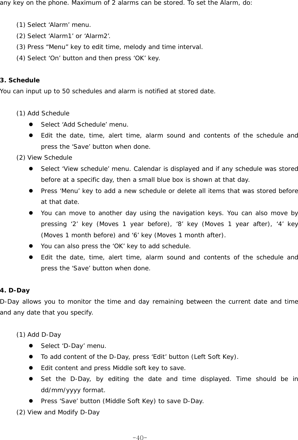 any key on the phone. Maximum of 2 alarms can be stored. To set the Alarm, do:  (1) Select &lsquo;Alarm&rsquo; menu. (2) Select &lsquo;Alarm1&rsquo; or &lsquo;Alarm2&rsquo;. (3) Press &ldquo;Menu&rdquo; key to edit time, melody and time interval. (4) Select &lsquo;On&rsquo; button and then press &lsquo;OK&rsquo; key.  3. Schedule  You can input up to 50 schedules and alarm is notified at stored date.   (1) Add Schedule   Select &lsquo;Add Schedule&rsquo; menu.   Edit the date, time, alert time, alarm sound and contents of the schedule and press the &lsquo;Save&rsquo; button when done. (2) View Schedule   Select &lsquo;View schedule&rsquo; menu. Calendar is displayed and if any schedule was stored before at a specific day, then a small blue box is shown at that day.   Press &lsquo;Menu&rsquo; key to add a new schedule or delete all items that was stored before at that date.   You can move to another day using the navigation keys. You can also move by pressing &lsquo;2&rsquo; key (Moves 1 year before), &lsquo;8&rsquo; key (Moves 1 year after), &lsquo;4&rsquo; key (Moves 1 month before) and &lsquo;6&rsquo; key (Moves 1 month after).   You can also press the &lsquo;OK&rsquo; key to add schedule.   Edit the date, time, alert time, alarm sound and contents of the schedule and press the &lsquo;Save&rsquo; button when done.  4. D-Day D-Day allows you to monitor the time and day remaining between the current date and time and any date that you specify.  (1) Add D-Day   Select &lsquo;D-Day&rsquo; menu.   To add content of the D-Day, press &lsquo;Edit&rsquo; button (Left Soft Key).   Edit content and press Middle soft key to save.   Set the D-Day, by editing the date and time displayed. Time should be in dd/mm/yyyy format.   Press &lsquo;Save&rsquo; button (Middle Soft Key) to save D-Day. (2) View and Modify D-Day  -40-