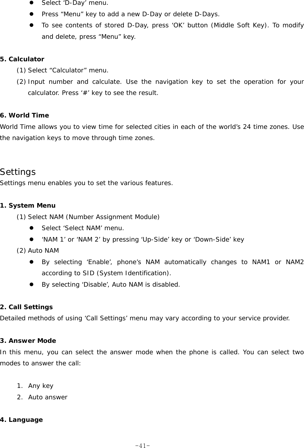   Select &lsquo;D-Day&rsquo; menu.   Press &ldquo;Menu&rdquo; key to add a new D-Day or delete D-Days.   To see contents of stored D-Day, press &lsquo;OK&rsquo; button (Middle Soft Key). To modify and delete, press &ldquo;Menu&rdquo; key.  5. Calculator  (1) Select &ldquo;Calculator&rdquo; menu. (2) Input number and calculate. Use the navigation key to set the operation for your calculator. Press &lsquo;#&rsquo; key to see the result.  6. World Time  World Time allows you to view time for selected cities in each of the world&rsquo;s 24 time zones. Use the navigation keys to move through time zones.   Settings      Settings menu enables you to set the various features.  1. System Menu (1) Select NAM (Number Assignment Module)   Select &lsquo;Select NAM&rsquo; menu.   &lsquo;NAM 1&rsquo; or &lsquo;NAM 2&rsquo; by pressing &lsquo;Up-Side&rsquo; key or &lsquo;Down-Side&rsquo; key (2) Auto NAM   By selecting &lsquo;Enable&rsquo;, phone&rsquo;s NAM automatically changes to NAM1 or NAM2 according to SID (System Identification).   By selecting &lsquo;Disable&rsquo;, Auto NAM is disabled.  2. Call Settings Detailed methods of using &lsquo;Call Settings&rsquo; menu may vary according to your service provider.  3. Answer Mode In this menu, you can select the answer mode when the phone is called. You can select two modes to answer the call:  1. Any key 2. Auto answer  4. Language  -41-