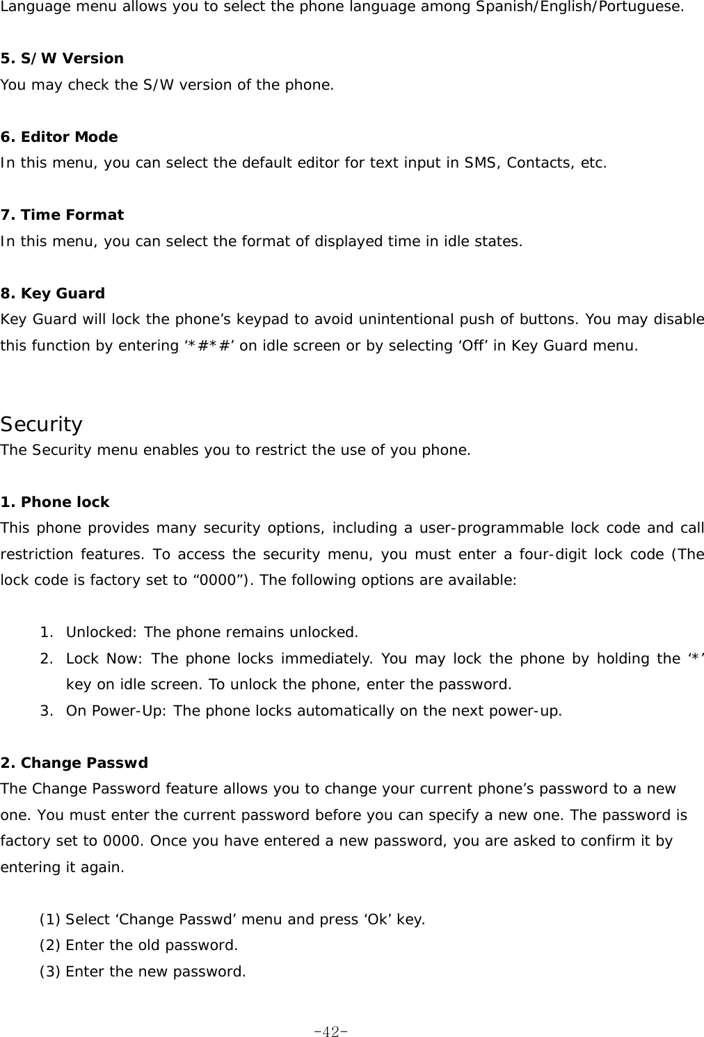 Language menu allows you to select the phone language among Spanish/English/Portuguese.  5. S/W Version You may check the S/W version of the phone.  6. Editor Mode In this menu, you can select the default editor for text input in SMS, Contacts, etc.  7. Time Format In this menu, you can select the format of displayed time in idle states.  8. Key Guard Key Guard will lock the phone&rsquo;s keypad to avoid unintentional push of buttons. You may disable this function by entering &lsquo;*#*#&rsquo; on idle screen or by selecting &lsquo;Off&rsquo; in Key Guard menu.   Security The Security menu enables you to restrict the use of you phone.  1. Phone lock  This phone provides many security options, including a user-programmable lock code and call restriction features. To access the security menu, you must enter a four-digit lock code (The lock code is factory set to &ldquo;0000&rdquo;). The following options are available:  1.  Unlocked: The phone remains unlocked. 2.  Lock Now: The phone locks immediately. You may lock the phone by holding the &lsquo;*&rsquo; key on idle screen. To unlock the phone, enter the password. 3.  On Power-Up: The phone locks automatically on the next power-up.  2. Change Passwd  The Change Password feature allows you to change your current phone&rsquo;s password to a new one. You must enter the current password before you can specify a new one. The password is factory set to 0000. Once you have entered a new password, you are asked to confirm it by entering it again.  (1) Select &lsquo;Change Passwd&rsquo; menu and press &lsquo;Ok&rsquo; key. (2) Enter the old password. (3) Enter the new password.  -42-