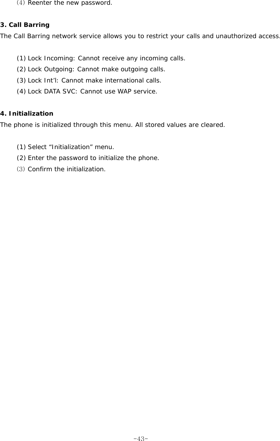 (4)  Reenter the new password.  3. Call Barring  The Call Barring network service allows you to restrict your calls and unauthorized access.  (1) Lock Incoming: Cannot receive any incoming calls. (2) Lock Outgoing: Cannot make outgoing calls. (3) Lock Int&rsquo;l: Cannot make international calls. (4) Lock DATA SVC: Cannot use WAP service.  4. Initialization The phone is initialized through this menu. All stored values are cleared.  (1) Select &ldquo;Initialization&rdquo; menu. (2) Enter the password to initialize the phone. (3)  Confirm the initialization.   -43-