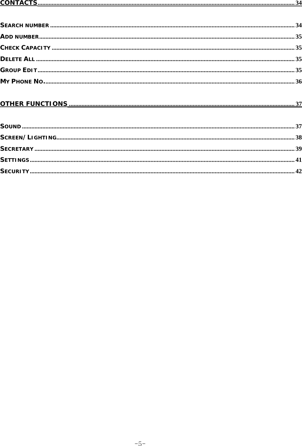 CONTACTS.................................................................................................................................................................... 34 SEARCH NUMBER ............................................................................................................................................................ 34 ADD NUMBER................................................................................................................................................................... 35 CHECK CAPACITY ........................................................................................................................................................... 35 DELETE ALL ..................................................................................................................................................................... 35 GROUP EDIT.................................................................................................................................................................... 35 MY PHONE NO................................................................................................................................................................ 36 OTHER FUNCTIONS ................................................................................................................................................ 37 SOUND.............................................................................................................................................................................. 37 SCREEN/LIGHTING........................................................................................................................................................ 38 SECRETARY ...................................................................................................................................................................... 39 SETTINGS......................................................................................................................................................................... 41 SECURITY......................................................................................................................................................................... 42  -5-