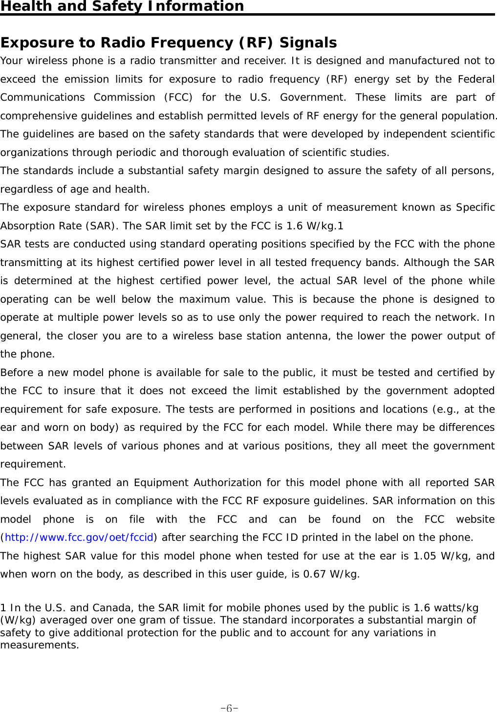  Health and Safety Information  Exposure to Radio Frequency (RF) Signals  Your wireless phone is a radio transmitter and receiver. It is designed and manufactured not to exceed the emission limits for exposure to radio frequency (RF) energy set by the Federal Communications Commission (FCC) for the U.S. Government. These limits are part of comprehensive guidelines and establish permitted levels of RF energy for the general population. The guidelines are based on the safety standards that were developed by independent scientific organizations through periodic and thorough evaluation of scientific studies.  The standards include a substantial safety margin designed to assure the safety of all persons, regardless of age and health.  The exposure standard for wireless phones employs a unit of measurement known as Specific Absorption Rate (SAR). The SAR limit set by the FCC is 1.6 W/kg.1  SAR tests are conducted using standard operating positions specified by the FCC with the phone transmitting at its highest certified power level in all tested frequency bands. Although the SAR is determined at the highest certified power level, the actual SAR level of the phone while operating can be well below the maximum value. This is because the phone is designed to operate at multiple power levels so as to use only the power required to reach the network. In general, the closer you are to a wireless base station antenna, the lower the power output of the phone.  Before a new model phone is available for sale to the public, it must be tested and certified by the FCC to insure that it does not exceed the limit established by the government adopted requirement for safe exposure. The tests are performed in positions and locations (e.g., at the ear and worn on body) as required by the FCC for each model. While there may be differences between SAR levels of various phones and at various positions, they all meet the government requirement.  The FCC has granted an Equipment Authorization for this model phone with all reported SAR levels evaluated as in compliance with the FCC RF exposure guidelines. SAR information on this model phone is on file with the FCC and can be found on the FCC website (http://www.fcc.gov/oet/fccid) after searching the FCC ID printed in the label on the phone.  The highest SAR value for this model phone when tested for use at the ear is 1.05 W/kg, and when worn on the body, as described in this user guide, is 0.67 W/kg.   1 In the U.S. and Canada, the SAR limit for mobile phones used by the public is 1.6 watts/kg (W/kg) averaged over one gram of tissue. The standard incorporates a substantial margin of safety to give additional protection for the public and to account for any variations in measurements.    -6-