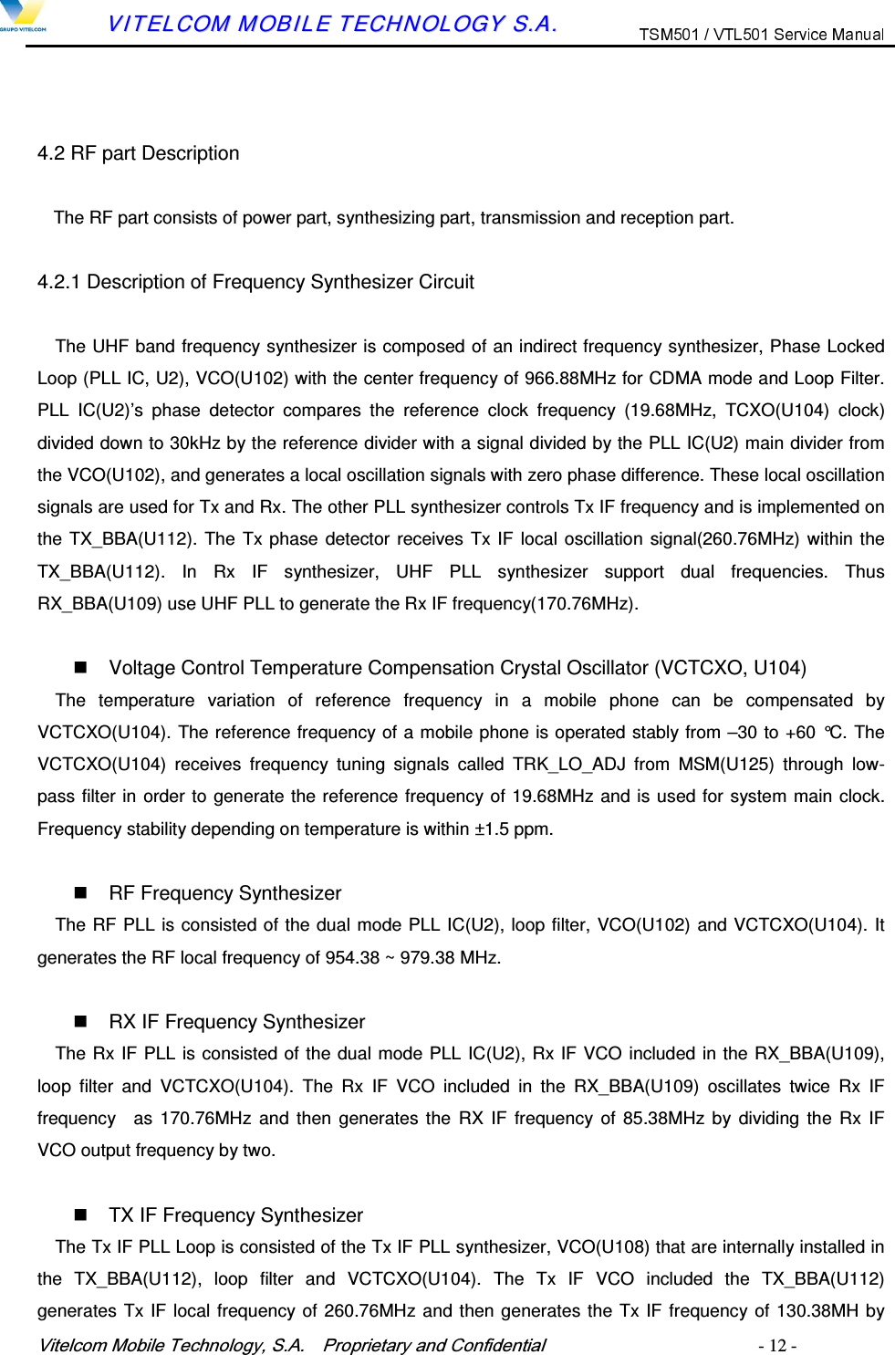 9LWHOFRP0RELOH7HFKQRORJ\6$  3URSULHWDU\DQG&amp;RQILGHQWLDO   - 12 -        VVIITTEELLCCOOMM  MMOOBBIILLEE  TTEECCHHNNOOLLOOGGYY  SS..AA..    4.2 RF part Description The RF part consists of power part, synthesizing part, transmission and reception part.  4.2.1 Description of Frequency Synthesizer Circuit The UHF band frequency synthesizer is composed of an indirect frequency synthesizer, Phase Locked Loop (PLL IC, U2), VCO(U102) with the center frequency of 966.88MHz for CDMA mode and Loop Filter. PLL  IC(U2)&rsquo;s  phase  detector  compares  the  reference  clock  frequency  (19.68MHz,  TCXO(U104)  clock) divided down to 30kHz by the reference divider with a signal divided by the PLL IC(U2) main divider from the VCO(U102), and generates a local oscillation signals with zero phase difference. These local oscillation signals are used for Tx and Rx. The other PLL synthesizer controls Tx IF frequency and is implemented on the TX_BBA(U112). The Tx phase detector receives Tx IF local oscillation signal(260.76MHz) within the TX_BBA(U112).  In  Rx  IF  synthesizer,  UHF  PLL  synthesizer  support  dual  frequencies.  Thus RX_BBA(U109) use UHF PLL to generate the Rx IF frequency(170.76MHz).      Voltage Control Temperature Compensation Crystal Oscillator (VCTCXO, U104) The  temperature  variation  of  reference  frequency  in  a  mobile  phone  can  be  compensated  by VCTCXO(U104). The reference frequency of a mobile phone is operated stably from &ndash;30 to +60 &deg;C. The VCTCXO(U104)  receives  frequency  tuning  signals  called  TRK_LO_ADJ  from  MSM(U125)  through  low-pass filter in order to generate the reference frequency of 19.68MHz and is used for system main clock. Frequency stability depending on temperature is within &plusmn;1.5 ppm.    RF Frequency Synthesizer The RF PLL is consisted of the dual mode PLL IC(U2), loop filter, VCO(U102) and VCTCXO(U104). It generates the RF local frequency of 954.38 ~ 979.38 MHz.    RX IF Frequency Synthesizer The Rx IF PLL is consisted of the dual mode PLL IC(U2), Rx IF VCO included in the RX_BBA(U109), loop  filter  and  VCTCXO(U104).  The  Rx  IF  VCO  included  in  the  RX_BBA(U109)  oscillates  twice  Rx  IF frequency    as  170.76MHz and  then  generates the  RX IF  frequency of 85.38MHz by dividing  the Rx IF VCO output frequency by two.    TX IF Frequency Synthesizer The Tx IF PLL Loop is consisted of the Tx IF PLL synthesizer, VCO(U108) that are internally installed in the  TX_BBA(U112),  loop  filter  and  VCTCXO(U104).  The  Tx  IF  VCO  included  the  TX_BBA(U112) generates Tx IF local frequency of 260.76MHz and then generates the Tx IF frequency of 130.38MH by 