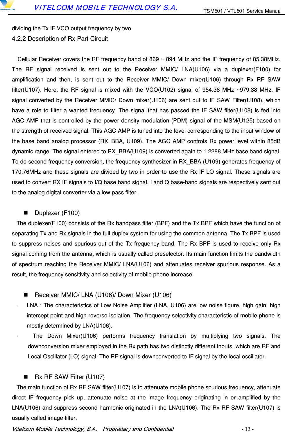 9LWHOFRP0RELOH7HFKQRORJ\6$  3URSULHWDU\DQG&amp;RQILGHQWLDO   - 13 -        VVIITTEELLCCOOMM  MMOOBBIILLEE  TTEECCHHNNOOLLOOGGYY  SS..AA..  dividing the Tx IF VCO output frequency by two. 4.2.2 Description of Rx Part Circuit Cellular Receiver covers the RF frequency band of 869 ~ 894 MHz and the IF frequency of 85.38MHz. The  RF  signal  received  is  sent  out  to  the  Receiver  MMIC/  LNA(U106)  via  a  duplexer(F100)  for amplification  and  then,  is  sent  out  to  the  Receiver  MMIC/  Down  mixer(U106)  through  Rx  RF  SAW filter(U107).  Here,  the  RF  signal  is  mixed  with  the  VCO(U102)  signal  of  954.38  MHz ~979.38 MHz.  IF signal converted by the Receiver MMIC/ Down mixer(U106) are sent out to IF  SAW Filter(U108), which have a role to filter a wanted frequency. The signal that has passed the IF SAW filter(U108) is fed into AGC AMP that is controlled by the power density modulation (PDM) signal of the MSM(U125) based on the strength of received signal. This AGC AMP is tuned into the level corresponding to the input window of the base band analog processor (RX_BBA, U109).  The AGC AMP controls Rx power level within 85dB dynamic range. The signal entered to RX_BBA(U109) is converted again to 1.2288 MHz base band signal. To do second frequency conversion, the frequency synthesizer in RX_BBA (U109) generates frequency of 170.76MHz and these signals are divided by two in order to use the Rx IF LO signal. These signals are used to convert RX IF signals to I/Q base band signal. I and Q base-band signals are respectively sent out to the analog digital converter via a low pass filter.    Duplexer (F100) The duplexer(F100) consists of the Rx bandpass filter (BPF) and the Tx BPF which have the function of separating Tx and Rx signals in the full duplex system for using the common antenna. The Tx BPF is used to suppress noises and spurious out of the Tx frequency band. The Rx BPF is used to receive only Rx signal coming from the antenna, which is usually called preselector. Its main function limits the bandwidth of spectrum reaching the  Receiver  MMIC/ LNA(U106) and attenuates receiver  spurious response.  As a result, the frequency sensitivity and selectivity of mobile phone increase.    Receiver MMIC/ LNA (U106)/ Down Mixer (U106) -  LNA : The characteristics of Low Noise Amplifier (LNA, U106) are low noise figure, high gain, high intercept point and high reverse isolation. The frequency selectivity characteristic of mobile phone is mostly determined by LNA(U106). -      The  Down  Mixer(U106)  performs  frequency  translation  by  multiplying  two  signals.  The downconversion mixer employed in the Rx path has two distinctly different inputs, which are RF and Local Oscillator (LO) signal. The RF signal is downconverted to IF signal by the local oscillator.    Rx RF SAW Filter (U107) The main function of Rx RF SAW filter(U107) is to attenuate mobile phone spurious frequency, attenuate direct  IF  frequency  pick  up,  attenuate  noise  at  the  image  frequency  originating  in  or  amplified  by  the LNA(U106) and suppress second harmonic originated in the LNA(U106). The Rx RF SAW filter(U107) is usually called image filter. 