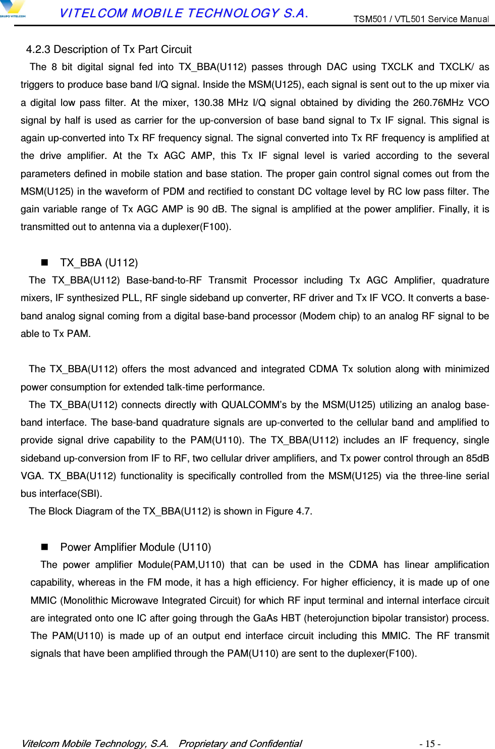 9LWHOFRP0RELOH7HFKQRORJ\6$  3URSULHWDU\DQG&amp;RQILGHQWLDO   - 15 -        VVIITTEELLCCOOMM  MMOOBBIILLEE  TTEECCHHNNOOLLOOGGYY  SS..AA..  4.2.3 Description of Tx Part Circuit The  8  bit  digital  signal  fed  into  TX_BBA(U112)  passes  through  DAC  using  TXCLK  and  TXCLK/  as triggers to produce base band I/Q signal. Inside the MSM(U125), each signal is sent out to the up mixer via a digital  low  pass  filter.  At  the mixer,  130.38  MHz  I/Q  signal  obtained  by  dividing  the  260.76MHz  VCO signal by half is used as carrier for the up-conversion of base band signal to Tx IF signal. This signal is again up-converted into Tx RF frequency signal. The signal converted into Tx RF frequency is amplified at the  drive  amplifier.  At  the  Tx  AGC  AMP,  this  Tx  IF  signal  level  is  varied  according  to  the  several parameters defined in mobile station and base station. The proper gain control signal comes out from the MSM(U125) in the waveform of PDM and rectified to constant DC voltage level by RC low pass filter. The gain variable range of Tx AGC AMP is 90 dB. The signal is amplified at the power amplifier. Finally, it is transmitted out to antenna via a duplexer(F100).    TX_BBA (U112) The  TX_BBA(U112)  Base-band-to-RF  Transmit  Processor  including  Tx  AGC  Amplifier,  quadrature mixers, IF synthesized PLL, RF single sideband up converter, RF driver and Tx IF VCO. It converts a base-band analog signal coming from a digital base-band processor (Modem chip) to an analog RF signal to be able to Tx PAM.  The TX_BBA(U112) offers the most advanced and integrated CDMA Tx solution along with minimized power consumption for extended talk-time performance.   The TX_BBA(U112) connects directly with QUALCOMM&rsquo;s by the MSM(U125) utilizing an analog base-band interface. The base-band quadrature signals are up-converted to the cellular band and amplified to provide  signal  drive  capability  to  the  PAM(U110).  The  TX_BBA(U112)  includes  an  IF  frequency,  single sideband up-conversion from IF to RF, two cellular driver amplifiers, and Tx power control through an 85dB VGA. TX_BBA(U112) functionality is specifically controlled from the MSM(U125) via the  three-line serial bus interface(SBI).   The Block Diagram of the TX_BBA(U112) is shown in Figure 4.7.    Power Amplifier Module (U110) The  power  amplifier  Module(PAM,U110)  that  can  be  used  in  the  CDMA  has  linear  amplification capability, whereas in the FM mode, it has a high efficiency. For higher efficiency, it is made up of one MMIC (Monolithic Microwave Integrated Circuit) for which RF input terminal and internal interface circuit are integrated onto one IC after going through the GaAs HBT (heterojunction bipolar transistor) process. The  PAM(U110)  is  made  up  of  an  output  end  interface  circuit  including  this  MMIC.  The  RF  transmit signals that have been amplified through the PAM(U110) are sent to the duplexer(F100). 