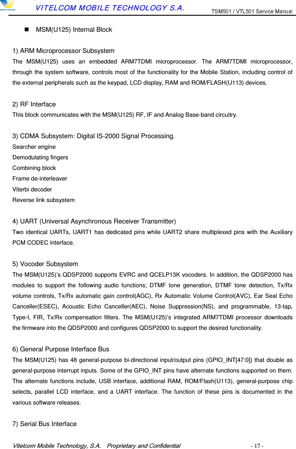 9LWHOFRP0RELOH7HFKQRORJ\6$  3URSULHWDU\DQG&amp;RQILGHQWLDO   - 17 -        VVIITTEELLCCOOMM  MMOOBBIILLEE  TTEECCHHNNOOLLOOGGYY  SS..AA..    MSM(U125) Internal Block  1) ARM Microprocessor Subsystem The  MSM(U125)  uses  an  embedded  ARM7TDMI  microprocessor.  The  ARM7TDMI  microprocessor, through the system software, controls most of the functionality for the Mobile Station, including control of the external peripherals such as the keypad, LCD display, RAM and ROM/FLASH(U113) devices.  2) RF Interface This block communicates with the MSM(U125) RF, IF and Analog Base-band circuitry.  3) CDMA Subsystem: Digital IS-2000 Signal Processing. Searcher engine Demodulating fingers Combining block Frame de-interleaver Viterbi decoder Reverse link subsystem  4) UART (Universal Asynchronous Receiver Transmitter) Two identical UARTs, UART1 has dedicated pins while UART2 share multiplexed pins with the Auxiliary PCM CODEC interface.  5) Vocoder Subsystem The MSM(U125)&rsquo;s QDSP2000 supports EVRC and QCELP13K vocoders. In addition, the QDSP2000 has modules  to  support  the  following  audio  functions;  DTMF  tone  generation,  DTMF  tone  detection,  Tx/Rx volume controls, Tx/Rx automatic gain control(AGC), Rx Automatic Volume Control(AVC), Ear Seal Echo Canceller(ESEC),  Acoustic  Echo  Canceller(AEC),  Noise  Suppression(NS),  and  programmable,  13-tap, Type-I,  FIR,  Tx/Rx compensation filters.  The  MSM(U125)&rsquo;s  integrated  ARM7TDMI  processor  downloads the firmware into the QDSP2000 and configures QDSP2000 to support the desired functionality.  6) General Purpose Interface Bus The MSM(U125) has 48 general-purpose bi-directional input/output pins (GPIO_INT[47:0]) that double as general-purpose interrupt inputs. Some of the GPIO_INT pins have alternate functions supported on them. The alternate functions include, USB interface, additional RAM, ROM/Flash(U113), general-purpose chip selects,  parallel  LCD  interface,  and a  UART interface.  The  function  of these  pins  is  documented  in  the various software releases.  7) Serial Bus Interface 