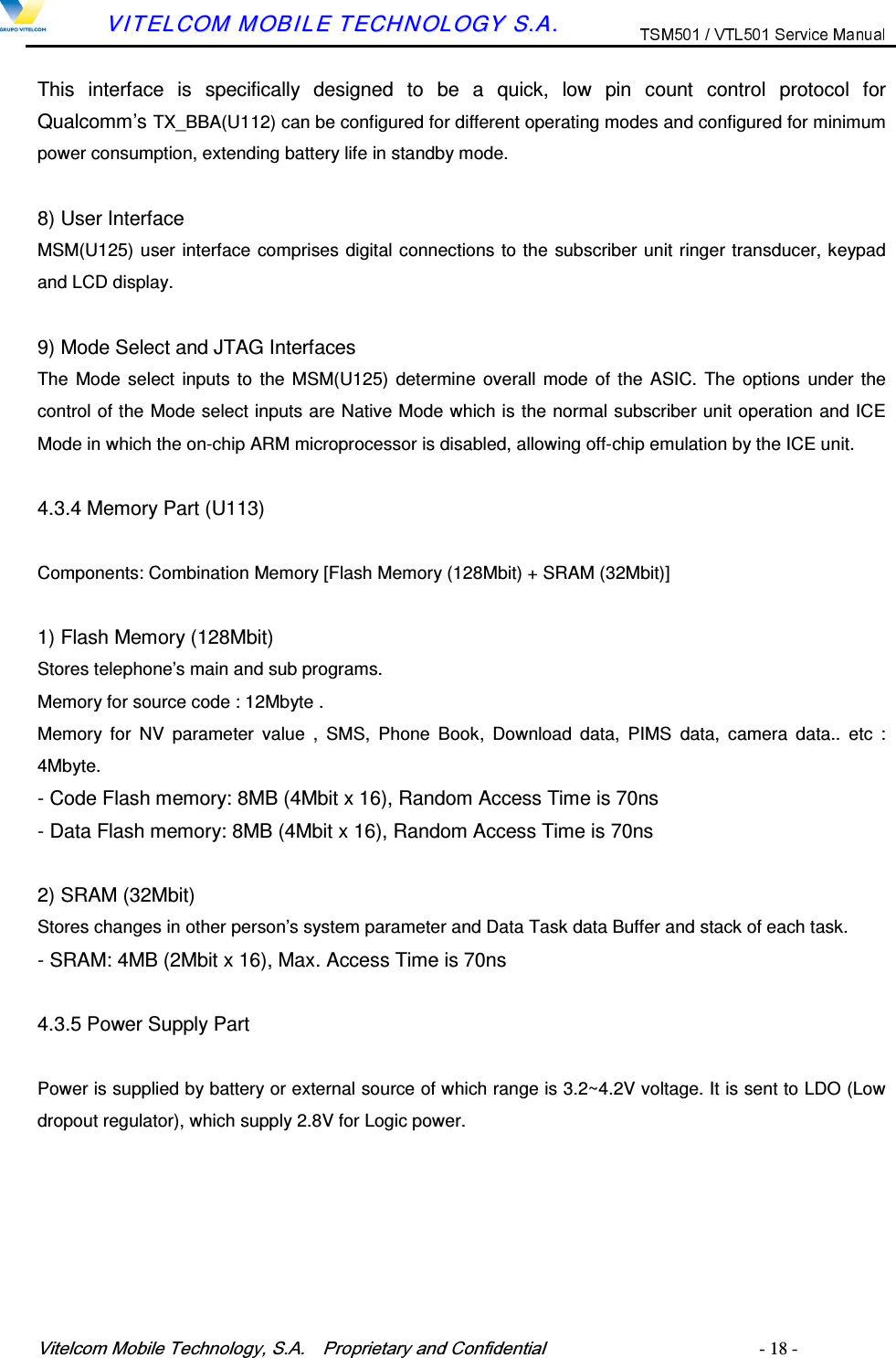 9LWHOFRP0RELOH7HFKQRORJ\6$  3URSULHWDU\DQG&amp;RQILGHQWLDO   - 18 -        VVIITTEELLCCOOMM  MMOOBBIILLEE  TTEECCHHNNOOLLOOGGYY  SS..AA..  This  interface  is  specifically  designed  to  be  a  quick,  low  pin  count  control  protocol  for Qualcomm&rsquo;s TX_BBA(U112) can be configured for different operating modes and configured for minimum power consumption, extending battery life in standby mode.  8) User Interface MSM(U125) user interface comprises digital connections to the subscriber unit ringer transducer, keypad and LCD display.  9) Mode Select and JTAG Interfaces The Mode select  inputs to  the MSM(U125)  determine  overall  mode of the ASIC.  The options  under  the control of the Mode select inputs are Native Mode which is the normal subscriber unit operation and ICE Mode in which the on-chip ARM microprocessor is disabled, allowing off-chip emulation by the ICE unit.  4.3.4 Memory Part (U113) Components: Combination Memory [Flash Memory (128Mbit) + SRAM (32Mbit)]  1) Flash Memory (128Mbit) Stores telephone&rsquo;s main and sub programs.   Memory for source code : 12Mbyte .   Memory  for  NV  parameter  value  ,  SMS,  Phone  Book,  Download  data,  PIMS  data,  camera  data..  etc  : 4Mbyte. - Code Flash memory: 8MB (4Mbit x 16), Random Access Time is 70ns - Data Flash memory: 8MB (4Mbit x 16), Random Access Time is 70ns  2) SRAM (32Mbit) Stores changes in other person&rsquo;s system parameter and Data Task data Buffer and stack of each task. - SRAM: 4MB (2Mbit x 16), Max. Access Time is 70ns  4.3.5 Power Supply Part Power is supplied by battery or external source of which range is 3.2~4.2V voltage. It is sent to LDO (Low dropout regulator), which supply 2.8V for Logic power.   