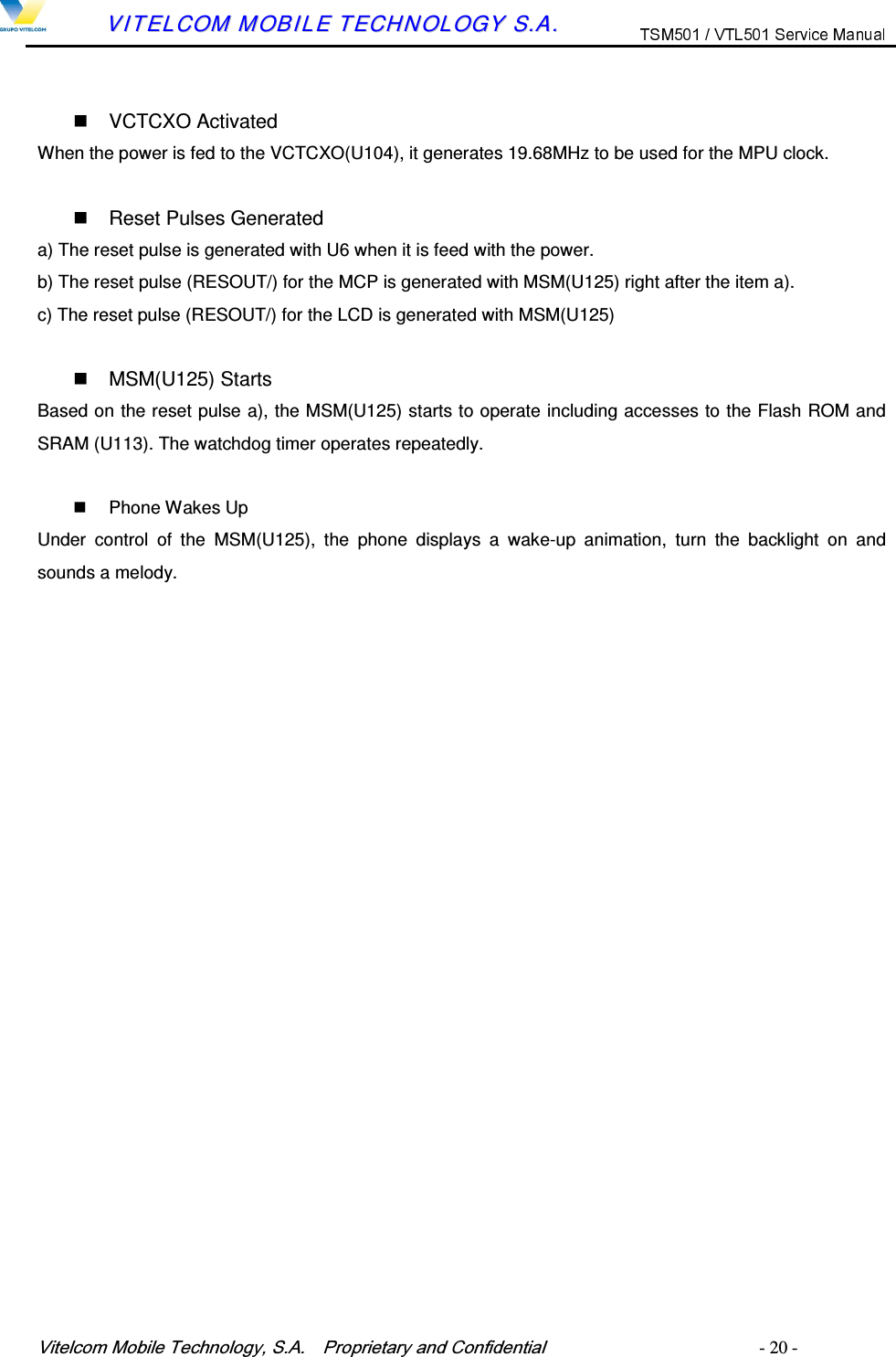 9LWHOFRP0RELOH7HFKQRORJ\6$  3URSULHWDU\DQG&amp;RQILGHQWLDO   - 20 -        VVIITTEELLCCOOMM  MMOOBBIILLEE  TTEECCHHNNOOLLOOGGYY  SS..AA..     VCTCXO Activated When the power is fed to the VCTCXO(U104), it generates 19.68MHz to be used for the MPU clock.    Reset Pulses Generated a) The reset pulse is generated with U6 when it is feed with the power. b) The reset pulse (RESOUT/) for the MCP is generated with MSM(U125) right after the item a). c) The reset pulse (RESOUT/) for the LCD is generated with MSM(U125)      MSM(U125) Starts Based on the reset pulse a), the MSM(U125) starts to operate including accesses to the Flash ROM and SRAM (U113). The watchdog timer operates repeatedly.    Phone Wakes Up Under  control  of  the  MSM(U125),  the  phone  displays  a  wake-up  animation,  turn  the  backlight  on  and sounds a melody.