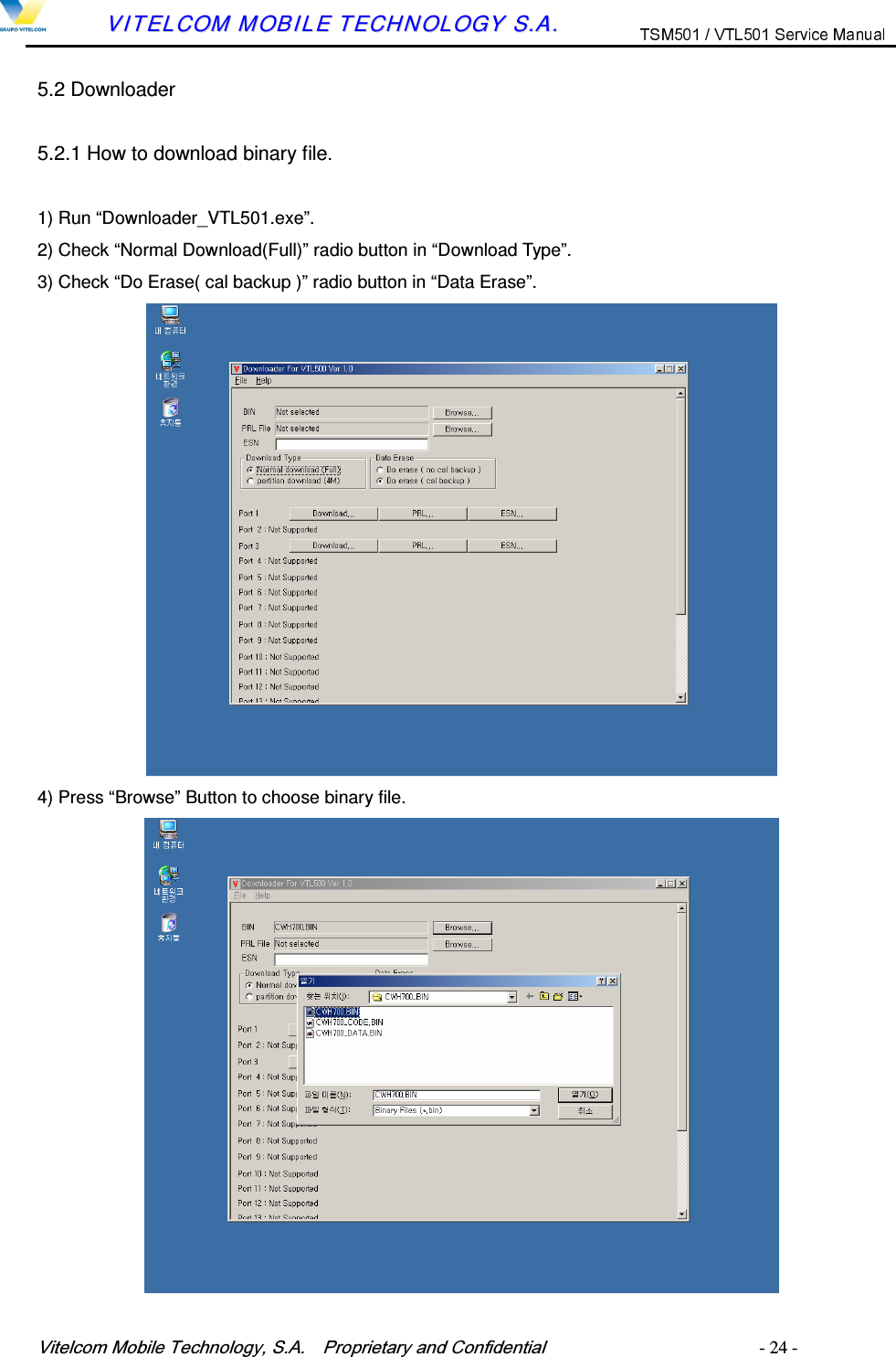 9LWHOFRP0RELOH7HFKQRORJ\6$  3URSULHWDU\DQG&amp;RQILGHQWLDO   - 24 -        VVIITTEELLCCOOMM  MMOOBBIILLEE  TTEECCHHNNOOLLOOGGYY  SS..AA..  5.2 Downloader 5.2.1 How to download binary file.  1) Run &ldquo;Downloader_VTL501.exe&rdquo;. 2) Check &ldquo;Normal Download(Full)&rdquo; radio button in &ldquo;Download Type&rdquo;. 3) Check &ldquo;Do Erase( cal backup )&rdquo; radio button in &ldquo;Data Erase&rdquo;. 4) Press &ldquo;Browse&rdquo; Button to choose binary file. 