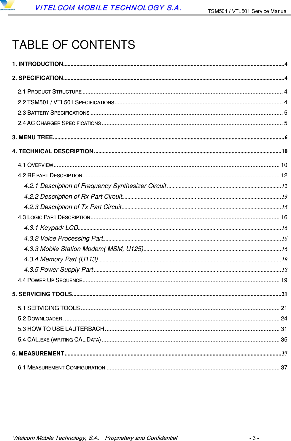 9LWHOFRP0RELOH7HFKQRORJ\6$  3URSULHWDU\DQG&amp;RQILGHQWLDO   - 3 -        VVIITTEELLCCOOMM  MMOOBBIILLEE  TTEECCHHNNOOLLOOGGYY  SS..AA..   TABLE OF CONTENTS 1. INTRODUCTION.......................................................................................................................................................42. SPECIFICATION.......................................................................................................................................................42.1 PRODUCT STRUCTURE ............................................................................................................................. 42.2 TSM501 / VTL501 SPECIFICATIONS......................................................................................................... 42.3 BATTERY SPECIFICATIONS ........................................................................................................................ 52.4 AC CHARGER SPECIFICATIONS ................................................................................................................. 53. MENU TREE..............................................................................................................................................................64. TECHNICAL DESCRIPTION ................................................................................................................................104.1 OVERVIEW............................................................................................................................................. 104.2 RF PART DESCRIPTION........................................................................................................................... 124.2.1 Description of Frequency Synthesizer Circuit ..............................................................................124.2.2 Description of Rx Part Circuit.............................................................................................................134.2.3 Description of Tx Part Circuit.............................................................................................................154.3 LOGIC PART DESCRIPTION...................................................................................................................... 164.3.1 Keypad/ LCD...........................................................................................................................................164.3.2 Voice Processing Part..........................................................................................................................164.3.3 Mobile Station Modem( MSM, U125)..............................................................................................164.3.4 Memory Part (U113).............................................................................................................................184.3.5 Power Supply Part ................................................................................................................................184.4 POWER UP SEQUENCE........................................................................................................................... 195. SERVICING TOOLS...............................................................................................................................................215.1 SERVICING TOOLS............................................................................................................................ 215.2 DOWNLOADER ....................................................................................................................................... 245.3 HOW TO USE LAUTERBACH............................................................................................................. 315.4 CAL.EXE (WRITING CAL DATA)............................................................................................................... 356. MEASUREMENT....................................................................................................................................................376.1 MEASUREMENT CONFIGURATION ............................................................................................................ 37       