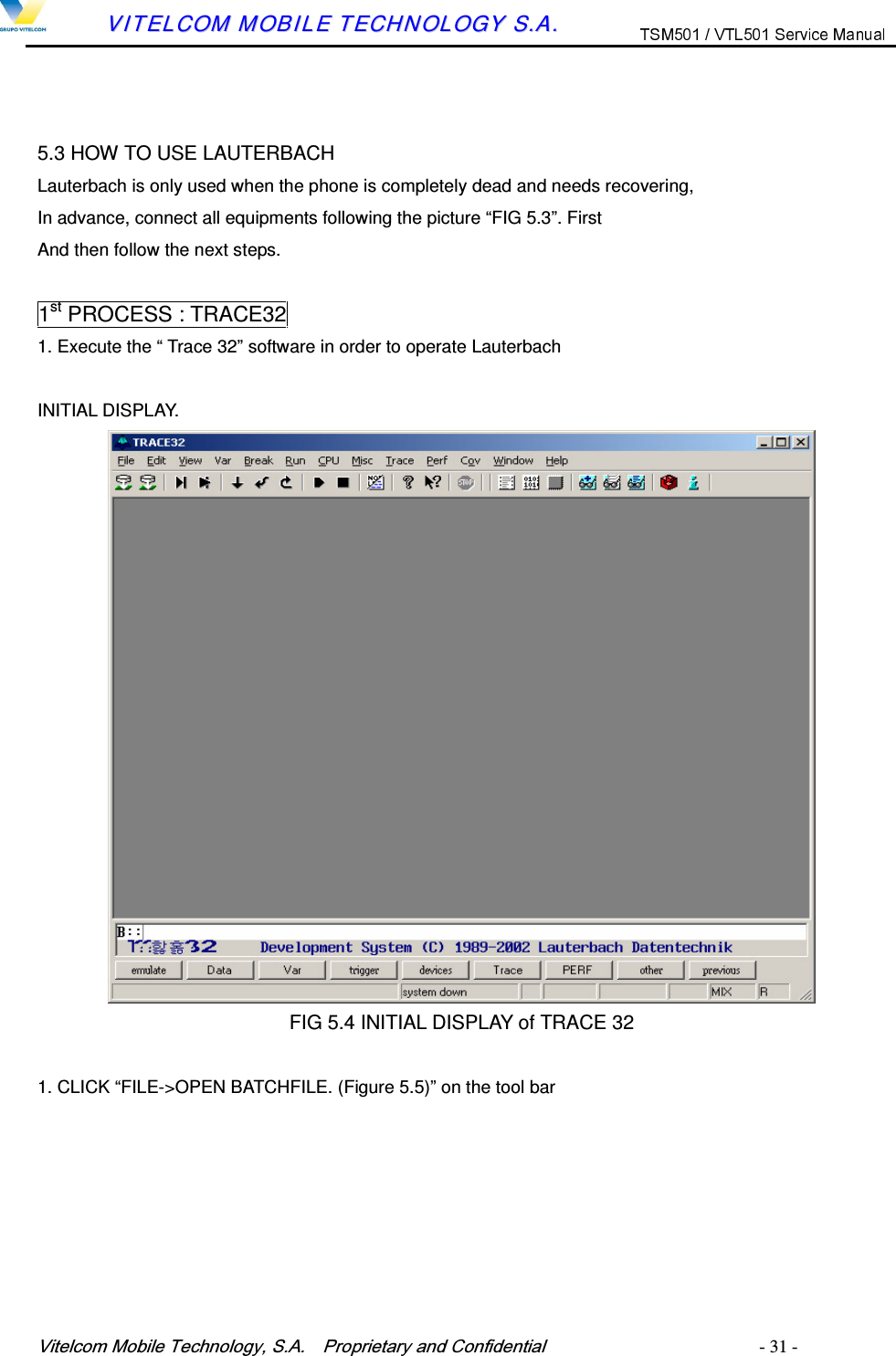 9LWHOFRP0RELOH7HFKQRORJ\6$  3URSULHWDU\DQG&amp;RQILGHQWLDO   - 31 -        VVIITTEELLCCOOMM  MMOOBBIILLEE  TTEECCHHNNOOLLOOGGYY  SS..AA..    5.3 HOW TO USE LAUTERBACH Lauterbach is only used when the phone is completely dead and needs recovering, In advance, connect all equipments following the picture &ldquo;FIG 5.3&rdquo;. First And then follow the next steps.  1st PROCESS : TRACE32 1. Execute the &ldquo; Trace 32&rdquo; software in order to operate Lauterbach  INITIAL DISPLAY.  FIG 5.4 INITIAL DISPLAY of TRACE 32  1. CLICK &ldquo;FILE->OPEN BATCHFILE. (Figure 5.5)&rdquo; on the tool bar 