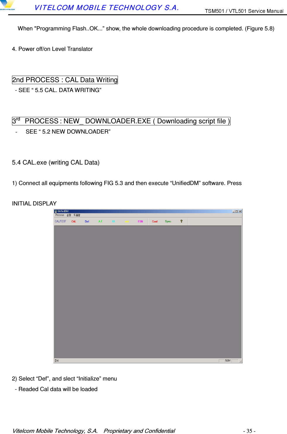 9LWHOFRP0RELOH7HFKQRORJ\6$  3URSULHWDU\DQG&amp;RQILGHQWLDO   - 35 -        VVIITTEELLCCOOMM  MMOOBBIILLEE  TTEECCHHNNOOLLOOGGYY  SS..AA..  When "Programming Flash..OK...&rdquo; show, the whole downloading procedure is completed. (Figure 5.8)  4. Power off/on Level Translator   2nd PROCESS : CAL Data Writing - SEE &ldquo; 5.5 CAL. DATA WRITING&rdquo;   3rd    PROCESS : NEW_ DOWNLOADER.EXE ( Downloading script file )   -  SEE &ldquo; 5.2 NEW DOWNLOADER&rdquo;   5.4 CAL.exe (writing CAL Data)  1) Connect all equipments following FIG 5.3 and then execute &ldquo;UnifiedDM&rdquo; software. Press    INITIAL DISPLAY             2) Select &ldquo;Def&rdquo;, and slect &ldquo;Initialize&rdquo; menu   - Readed Cal data will be loaded 