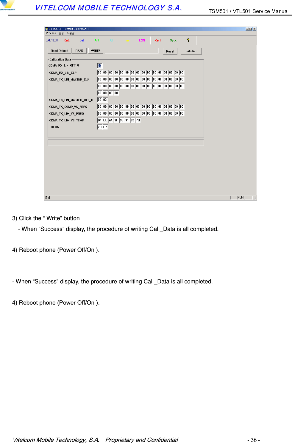 9LWHOFRP0RELOH7HFKQRORJ\6$  3URSULHWDU\DQG&amp;RQILGHQWLDO   - 36 -        VVIITTEELLCCOOMM  MMOOBBIILLEE  TTEECCHHNNOOLLOOGGYY  SS..AA..    3) Click the &ldquo; Write&rdquo; button     - When &ldquo;Success&rdquo; display, the procedure of writing Cal _Data is all completed.  4) Reboot phone (Power Off/On ).   - When &ldquo;Success&rdquo; display, the procedure of writing Cal _Data is all completed.  5HERRWSKRQH3RZHU2II2Q