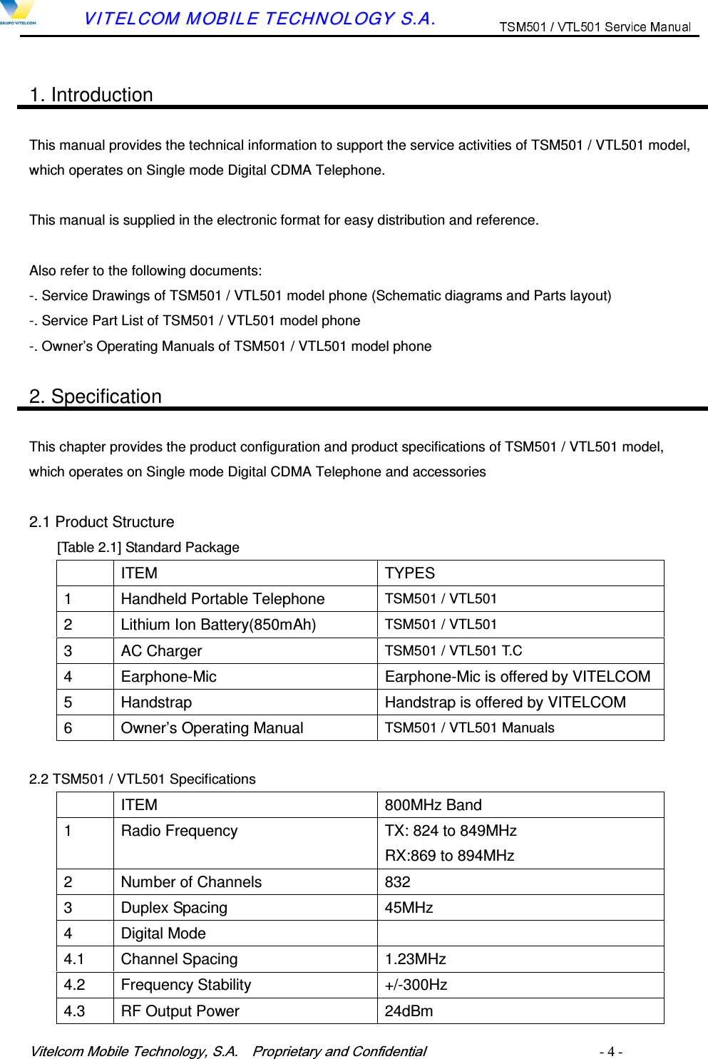 9LWHOFRP0RELOH7HFKQRORJ\6$  3URSULHWDU\DQG&amp;RQILGHQWLDO   - 4 -        VVIITTEELLCCOOMM  MMOOBBIILLEE  TTEECCHHNNOOLLOOGGYY  SS..AA..   1. Introduction  This manual provides the technical information to support the service activities of TSM501 / VTL501 model, which operates on Single mode Digital CDMA Telephone.  This manual is supplied in the electronic format for easy distribution and reference.  Also refer to the following documents: -. Service Drawings of TSM501 / VTL501 model phone (Schematic diagrams and Parts layout) -. Service Part List of TSM501 / VTL501 model phone -. Owner&rsquo;s Operating Manuals of TSM501 / VTL501 model phone  2. Specification  This chapter provides the product configuration and product specifications of TSM501 / VTL501 model, which operates on Single mode Digital CDMA Telephone and accessories  2.1 Product Structure [Table 2.1] Standard Package   ITEM  TYPES 1  Handheld Portable Telephone  TSM501 / VTL501 2  Lithium Ion Battery(850mAh)  TSM501 / VTL501     3  AC Charger  TSM501 / VTL501 T.C 4  Earphone-Mic  Earphone-Mic is offered by VITELCOM 5  Handstrap  Handstrap is offered by VITELCOM 6  Owner&rsquo;s Operating Manual  TSM501 / VTL501 Manuals  2.2 TSM501 / VTL501 Specifications   ITEM  800MHz Band 1  Radio Frequency  TX: 824 to 849MHz RX:869 to 894MHz 2  Number of Channels  832 3  Duplex Spacing  45MHz 4  Digital Mode   4.1  Channel Spacing  1.23MHz 4.2  Frequency Stability  +/-300Hz 4.3  RF Output Power  24dBm   