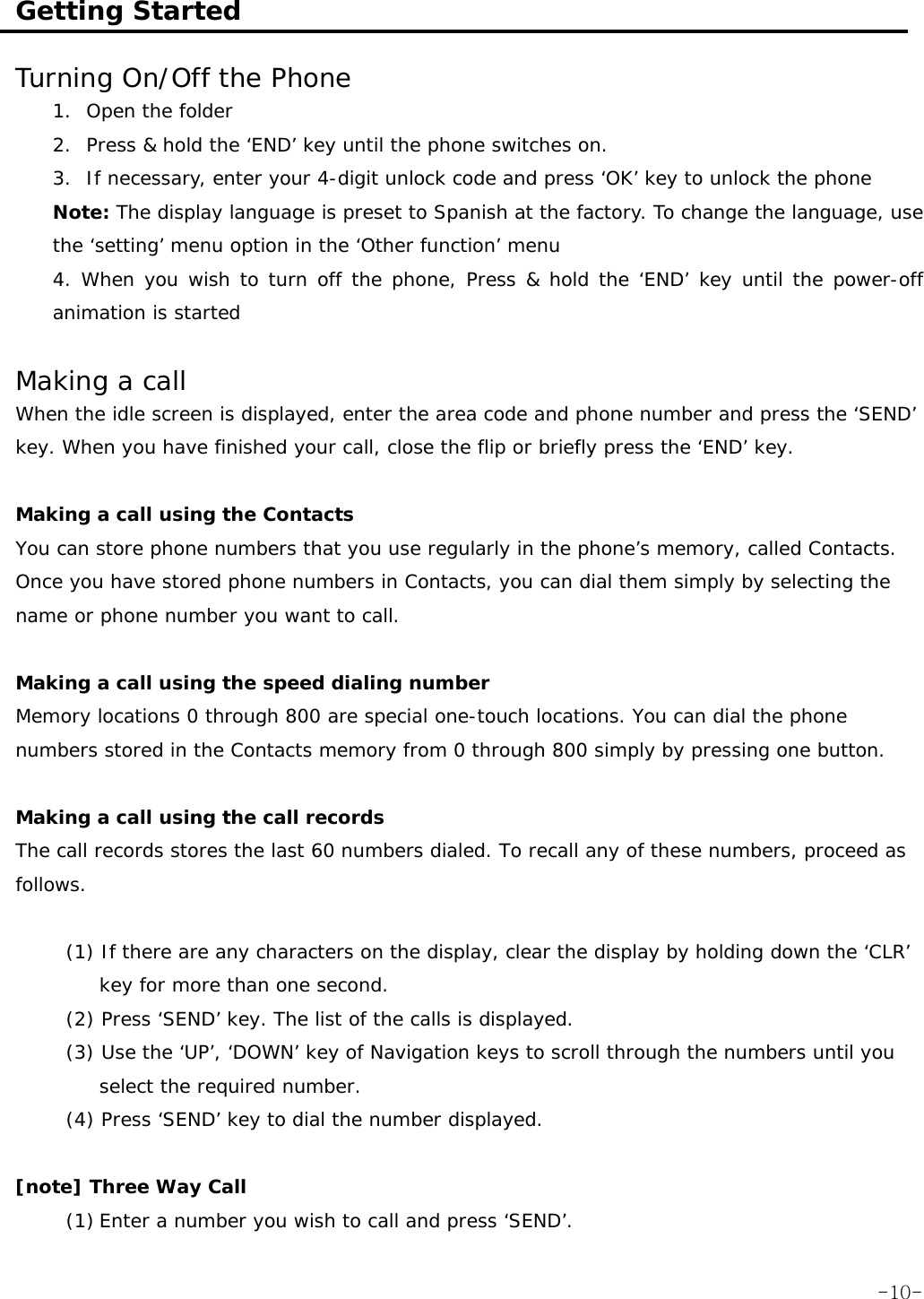  Getting Started  Turning On/Off the Phone 1. Open the folder 2. Press &amp; hold the &lsquo;END&rsquo; key until the phone switches on. 3. If necessary, enter your 4-digit unlock code and press &lsquo;OK&rsquo; key to unlock the phone Note: The display language is preset to Spanish at the factory. To change the language, use the &lsquo;setting&rsquo; menu option in the &lsquo;Other function&rsquo; menu 4. When you wish to turn off the phone, Press &amp; hold the &lsquo;END&rsquo; key until the power-off animation is started  Making a call  When the idle screen is displayed, enter the area code and phone number and press the &lsquo;SEND&rsquo; key. When you have finished your call, close the flip or briefly press the &lsquo;END&rsquo; key.  Making a call using the Contacts You can store phone numbers that you use regularly in the phone&rsquo;s memory, called Contacts. Once you have stored phone numbers in Contacts, you can dial them simply by selecting the name or phone number you want to call.  Making a call using the speed dialing number Memory locations 0 through 800 are special one-touch locations. You can dial the phone numbers stored in the Contacts memory from 0 through 800 simply by pressing one button.  Making a call using the call records The call records stores the last 60 numbers dialed. To recall any of these numbers, proceed as follows.  (1) If there are any characters on the display, clear the display by holding down the &lsquo;CLR&rsquo; key for more than one second. (2) Press &lsquo;SEND&rsquo; key. The list of the calls is displayed. (3) Use the &lsquo;UP&rsquo;, &lsquo;DOWN&rsquo; key of Navigation keys to scroll through the numbers until you select the required number. (4) Press &lsquo;SEND&rsquo; key to dial the number displayed.  [note] Three Way Call (1) Enter a number you wish to call and press &lsquo;SEND&rsquo;.  -10-