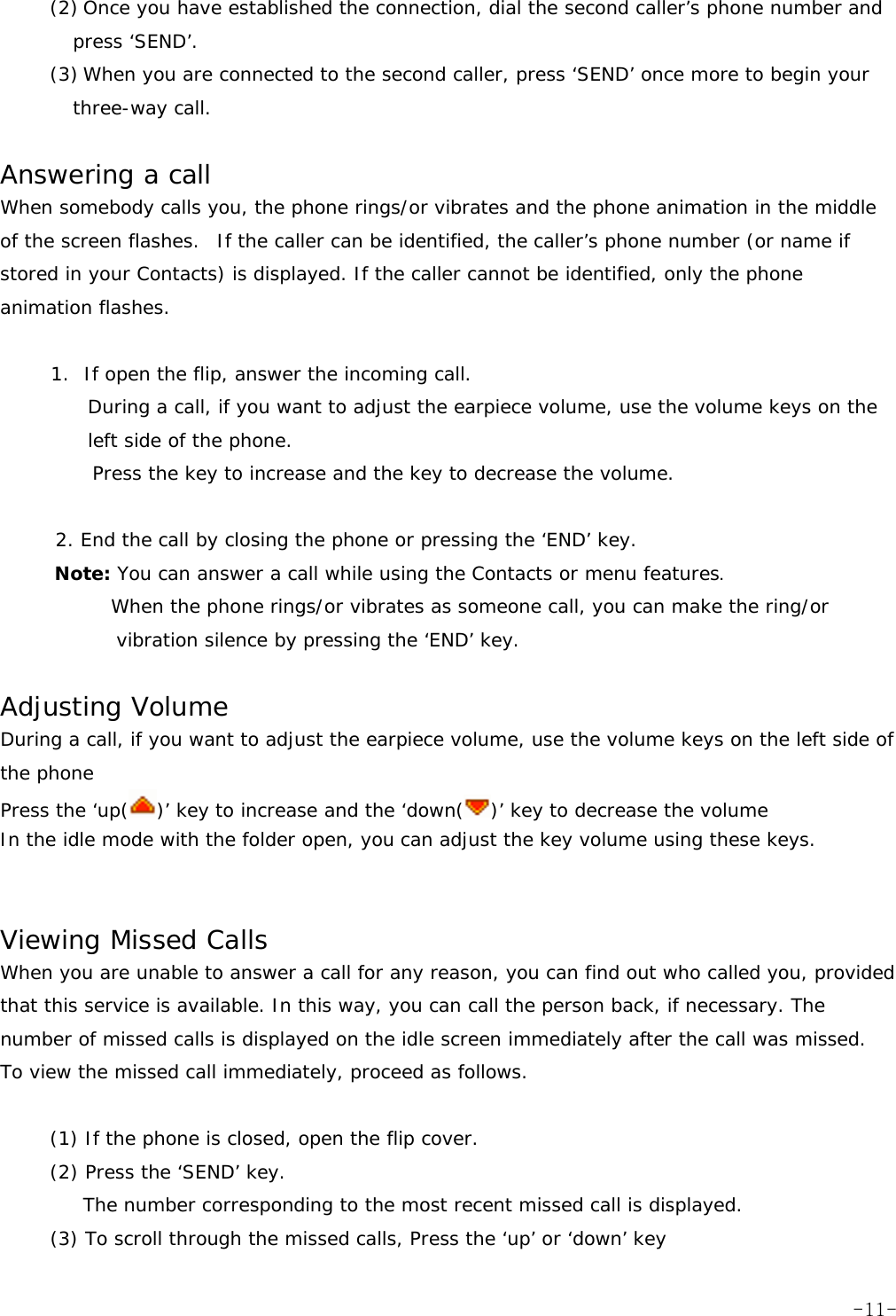 (2) Once you have established the connection, dial the second caller&rsquo;s phone number and press &lsquo;SEND&rsquo;. (3) When you are connected to the second caller, press &lsquo;SEND&rsquo; once more to begin your three-way call.  Answering a call When somebody calls you, the phone rings/or vibrates and the phone animation in the middle of the screen flashes.o If the caller can be identified, the caller&rsquo;s phone number (or name if stored in your Contacts) is displayed. If the caller cannot be identified, only the phone animation flashes.  1. If open the flip, answer the incoming call.  During a call, if you want to adjust the earpiece volume, use the volume keys on the left side of the phone. Press the key to increase and the key to decrease the volume.  2. End the call by closing the phone or pressing the &lsquo;END&rsquo; key. Note: You can answer a call while using the Contacts or menu features.       When the phone rings/or vibrates as someone call, you can make the ring/or vibration silence by pressing the &lsquo;END&rsquo; key.  Adjusting Volume During a call, if you want to adjust the earpiece volume, use the volume keys on the left side of the phone Press the &lsquo;up( )&rsquo; key to increase and the &lsquo;down( )&rsquo; key to decrease the volume In the idle mode with the folder open, you can adjust the key volume using these keys.   Viewing Missed Calls When you are unable to answer a call for any reason, you can find out who called you, provided that this service is available. In this way, you can call the person back, if necessary. The number of missed calls is displayed on the idle screen immediately after the call was missed. To view the missed call immediately, proceed as follows.  (1) If the phone is closed, open the flip cover. (2) Press the &lsquo;SEND&rsquo; key. The number corresponding to the most recent missed call is displayed. (3) To scroll through the missed calls, Press the &lsquo;up&rsquo; or &lsquo;down&rsquo; key  -11-