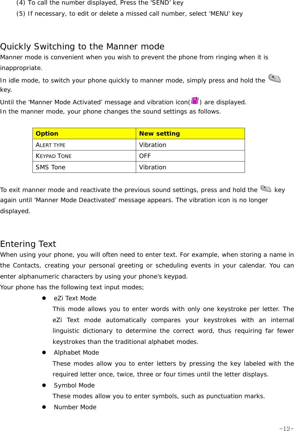 (4) To call the number displayed, Press the &lsquo;SEND&rsquo; key (5) If necessary, to edit or delete a missed call number, select &lsquo;MENU&rsquo; key   Quickly Switching to the Manner mode Manner mode is convenient when you wish to prevent the phone from ringing when it is inappropriate. In idle mode, to switch your phone quickly to manner mode, simply press and hold the   key. Until the &lsquo;Manner Mode Activated&rsquo; message and vibration icon( ) are displayed. In the manner mode, your phone changes the sound settings as follows.  Option  New setting ALERT TYPE Vibration KEYPAD TONE OFF SMS Tone  Vibration  To exit manner mode and reactivate the previous sound settings, press and hold the   key again until &lsquo;Manner Mode Deactivated&rsquo; message appears. The vibration icon is no longer displayed.   Entering Text When using your phone, you will often need to enter text. For example, when storing a name in the Contacts, creating your personal greeting or scheduling events in your calendar. You can enter alphanumeric characters by using your phone&rsquo;s keypad. Your phone has the following text input modes; z eZi Text Mode This mode allows you to enter words with only one keystroke per letter. The eZi Text mode automatically compares your keystrokes with an internal linguistic dictionary to determine the correct word, thus requiring far fewer keystrokes than the traditional alphabet modes. z Alphabet Mode These modes allow you to enter letters by pressing the key labeled with the required letter once, twice, three or four times until the letter displays. z Symbol Mode These modes allow you to enter symbols, such as punctuation marks. z Number Mode  -12-
