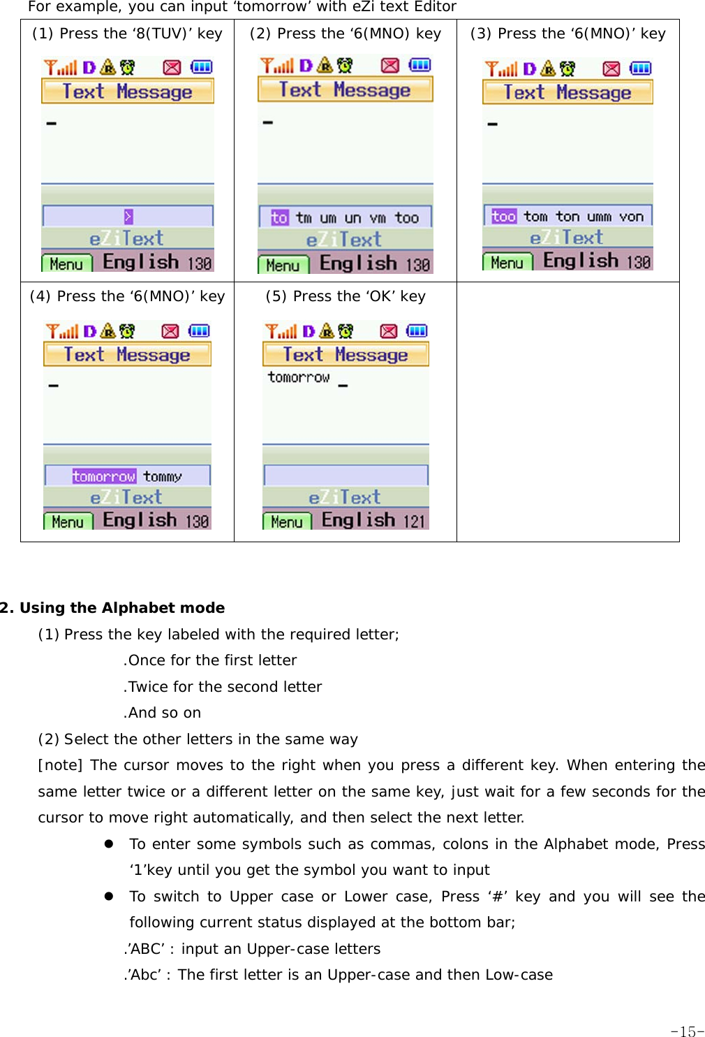 For example, you can input &lsquo;tomorrow&rsquo; with eZi text Editor (1) Press the &lsquo;8(TUV)&rsquo; key  (2) Press the &lsquo;6(MNO) key  (3) Press the &lsquo;6(MNO)&rsquo; key    (4) Press the &lsquo;6(MNO)&rsquo; key  (5) Press the &lsquo;OK&rsquo; key         2. Using the Alphabet mode (1) Press the key labeled with the required letter; .Once for the first letter .Twice for the second letter .And so on (2) Select the other letters in the same way [note] The cursor moves to the right when you press a different key. When entering the same letter twice or a different letter on the same key, just wait for a few seconds for the cursor to move right automatically, and then select the next letter. z To enter some symbols such as commas, colons in the Alphabet mode, Press &lsquo;1&rsquo;key until you get the symbol you want to input z To switch to Upper case or Lower case, Press &lsquo;#&rsquo; key and you will see the following current status displayed at the bottom bar; .&rsquo;ABC&rsquo; : input an Upper-case letters .&rsquo;Abc&rsquo; : The first letter is an Upper-case and then Low-case  -15-