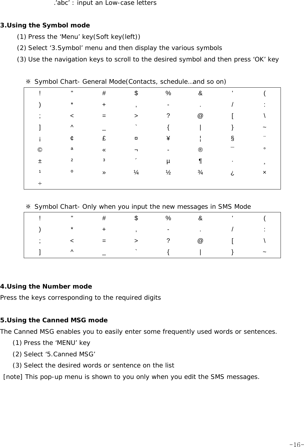 .&rsquo;abc&rsquo; : input an Low-case letters  3.Using the Symbol mode (1) Press the &lsquo;Menu&rsquo; key(Soft key(left)) (2) Select &lsquo;3.Symbol&rsquo; menu and then display the various symbols (3) Use the navigation keys to scroll to the desired symbol and then press &lsquo;OK&rsquo; key          ※ Symbol Chart- General Mode(Contacts, schedule&hellip;and so on) ! " # $ % &amp; ' ( ) * + , - . / : ; < = > ? @ [  \ ] ^ _ ` { | } ~ &iexcl; &cent; &pound; &curren; &yen;  &brvbar;  &sect; &uml; &copy; &ordf; &laquo; &not; - &reg; &macr; &deg; &plusmn; &sup2; &sup3; &acute; &micro; &para; &middot; &cedil; &sup1;  &ordm;  &raquo; &frac14; &frac12; &frac34; &iquest;  &times; &divide;         ※ Symbol Chart- Only when you input the new messages in SMS Mode ! " # $ % &amp; ' ( ) * + , - . / : ; < = > ? @ [  \ ] ^ _ ` { | } ~   4.Using the Number mode Press the keys corresponding to the required digits  5.Using the Canned MSG mode The Canned MSG enables you to easily enter some frequently used words or sentences. (1) Press the &lsquo;MENU&rsquo; key (2) Select &lsquo;5.Canned MSG&rsquo;  (3) Select the desired words or sentence on the list  [note] This pop-up menu is shown to you only when you edit the SMS messages.   -16-