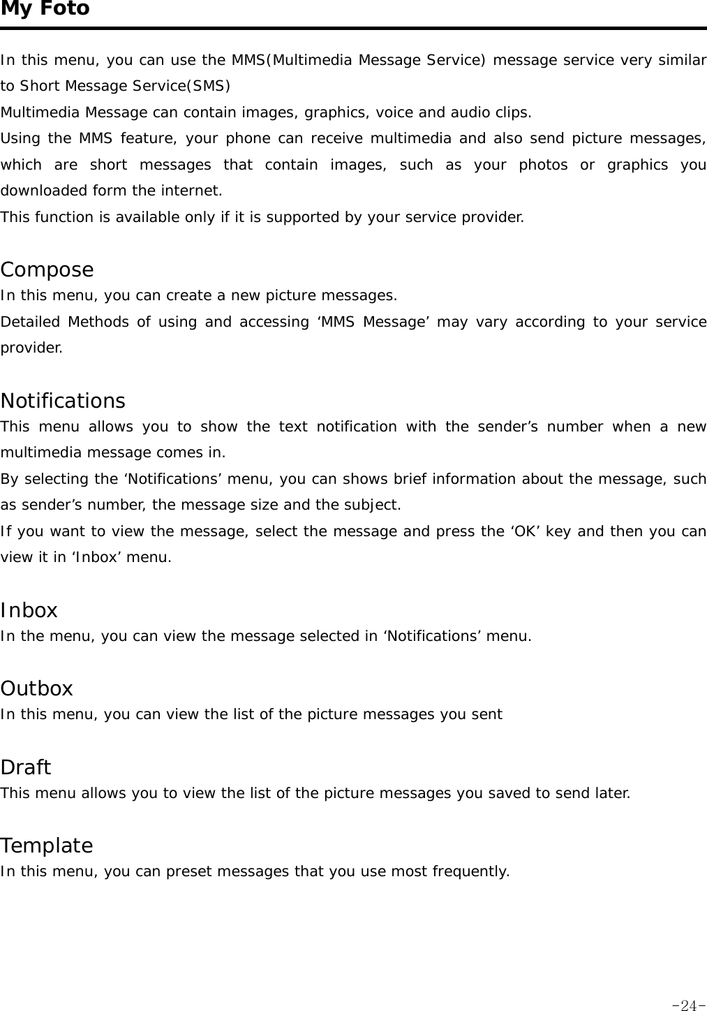  My Foto   In this menu, you can use the MMS(Multimedia Message Service) message service very similar to Short Message Service(SMS) Multimedia Message can contain images, graphics, voice and audio clips. Using the MMS feature, your phone can receive multimedia and also send picture messages, which are short messages that contain images, such as your photos or graphics you downloaded form the internet. This function is available only if it is supported by your service provider.  Compose In this menu, you can create a new picture messages. Detailed Methods of using and accessing &lsquo;MMS Message&rsquo; may vary according to your service provider.  Notifications This menu allows you to show the text notification with the sender&rsquo;s number when a new multimedia message comes in. By selecting the &lsquo;Notifications&rsquo; menu, you can shows brief information about the message, such as sender&rsquo;s number, the message size and the subject. If you want to view the message, select the message and press the &lsquo;OK&rsquo; key and then you can view it in &lsquo;Inbox&rsquo; menu.  Inbox In the menu, you can view the message selected in &lsquo;Notifications&rsquo; menu.  Outbox In this menu, you can view the list of the picture messages you sent   Draft This menu allows you to view the list of the picture messages you saved to send later.  Template In this menu, you can preset messages that you use most frequently.   -24-