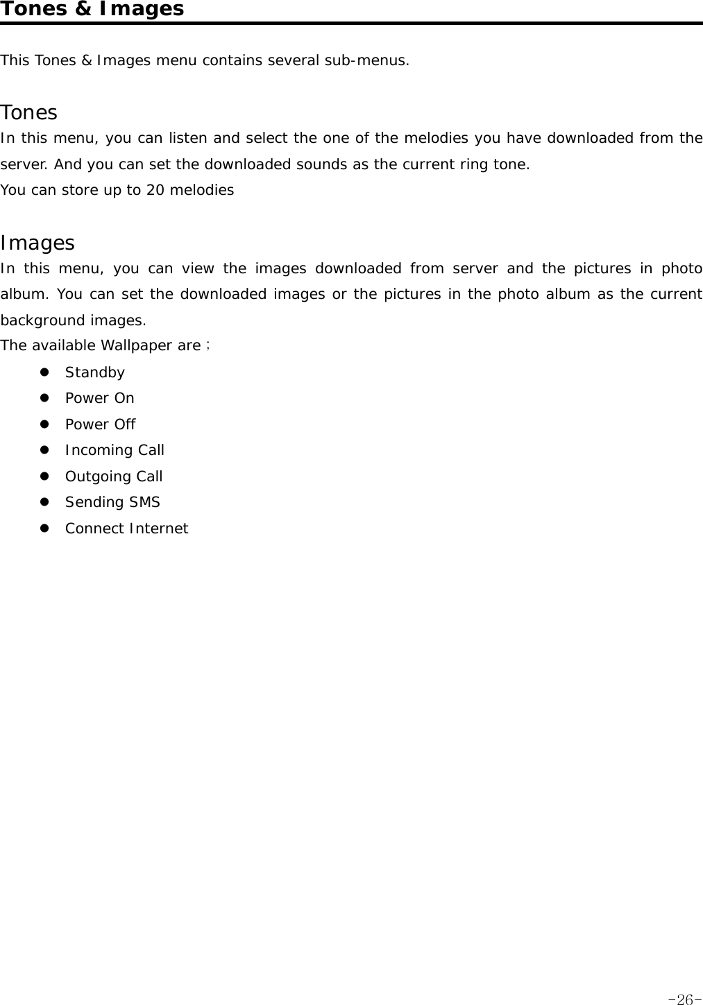  Tones &amp; Images  This Tones &amp; Images menu contains several sub-menus.  Tones In this menu, you can listen and select the one of the melodies you have downloaded from the server. And you can set the downloaded sounds as the current ring tone. You can store up to 20 melodies  Images In this menu, you can view the images downloaded from server and the pictures in photo album. You can set the downloaded images or the pictures in the photo album as the current background images. The available Wallpaper are ; z Standby z Power On z Power Off z Incoming Call z Outgoing Call z Sending SMS z Connect Internet    -26-