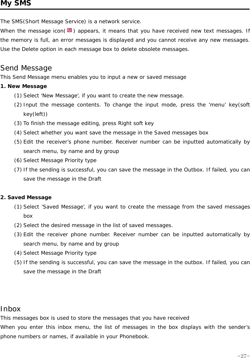  My SMS  The SMS(Short Message Service) is a network service. When the message icon( ) appears, it means that you have received new text messages. If the memory is full, an error messages is displayed and you cannot receive any new messages. Use the Delete option in each message box to delete obsolete messages.  Send Message  This Send Message menu enables you to input a new or saved message 1. New Message (1) Select &lsquo;New Message&rsquo;, if you want to create the new message. (2) Input the message contents. To change the input mode, press the &lsquo;menu&rsquo; key(soft  key(left))  (3) To finish the message editing, press Right soft key (4) Select whether you want save the message in the Saved messages box (5) Edit the receiver&rsquo;s phone number. Receiver number can be inputted automatically by search menu, by name and by group (6) Select Message Priority type (7) If the sending is successful, you can save the message in the Outbox. If failed, you can save the message in the Draft  2. Saved Message (1) Select &lsquo;Saved Message&rsquo;, if you want to create the message from the saved messages box (2) Select the desired message in the list of saved messages. (3) Edit the receiver phone number. Receiver number can be inputted automatically by search menu, by name and by group (4) Select Message Priority type (5) If the sending is successful, you can save the message in the outbox. If failed, you can save the message in the Draft    Inbox This messages box is used to store the messages that you have received When you enter this inbox menu, the list of messages in the box displays with the sender&rsquo;s phone numbers or names, if available in your Phonebook.  -27-