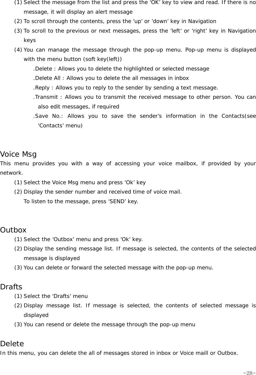 (1) Select the message from the list and press the &lsquo;OK&rsquo; key to view and read. If there is no message, it will display an alert message (2) To scroll through the contents, press the &lsquo;up&rsquo; or &lsquo;down&rsquo; key in Navigation (3) To scroll to the previous or next messages, press the &lsquo;left&rsquo; or &lsquo;right&rsquo; key in Navigation keys (4) You can manage the message through the pop-up menu. Pop-up menu is displayed with the menu button (soft key(left)) .Delete : Allows you to delete the highlighted or selected message .Delete All : Allows you to delete the all messages in inbox .Reply : Allows you to reply to the sender by sending a text message. .Transmit : Allows you to transmit the received message to other person. You can also edit messages, if required .Save No.: Allows you to save the sender&rsquo;s information in the Contacts(see &lsquo;Contacts&rsquo; menu)   Voice Msg This menu provides you with a way of accessing your voice mailbox, if provided by your network. (1) Select the Voice Msg menu and press &lsquo;Ok&rsquo; key (2) Display the sender number and received time of voice mail. To listen to the message, press &lsquo;SEND&rsquo; key.   Outbox (1) Select the &lsquo;Outbox&rsquo; menu and press &lsquo;Ok&rsquo; key. (2) Display the sending message list. If message is selected, the contents of the selected message is displayed (3) You can delete or forward the selected message with the pop-up menu.  Drafts (1) Select the &lsquo;Drafts&rsquo; menu (2) Display message list. If message is selected, the contents of selected message is displayed (3) You can resend or delete the message through the pop-up menu  Delete In this menu, you can delete the all of messages stored in inbox or Voice maill or Outbox.  -28-