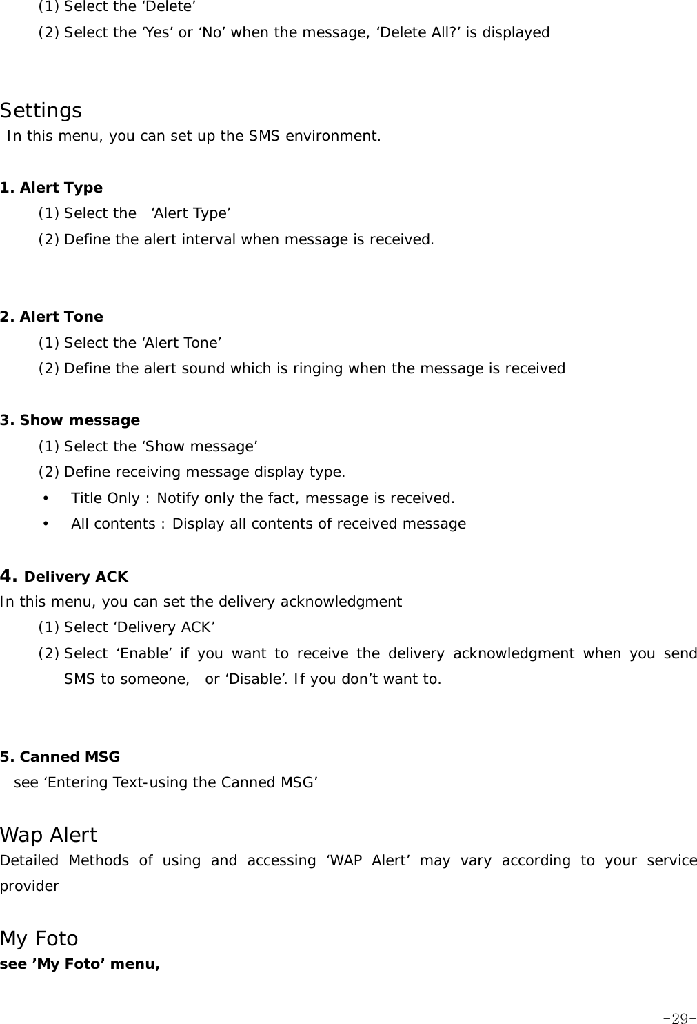 (1) Select the &lsquo;Delete&rsquo; (2) Select the &lsquo;Yes&rsquo; or &lsquo;No&rsquo; when the message, &lsquo;Delete All?&rsquo; is displayed    Settings  In this menu, you can set up the SMS environment.  1. Alert Type  (1) Select the  &lsquo;Alert Type&rsquo; (2) Define the alert interval when message is received.    2. Alert Tone (1) Select the &lsquo;Alert Tone&rsquo; (2) Define the alert sound which is ringing when the message is received  3. Show message (1) Select the &lsquo;Show message&rsquo; (2) Define receiving message display type. y Title Only : Notify only the fact, message is received. y All contents : Display all contents of received message     4. Delivery ACK In this menu, you can set the delivery acknowledgment (1) Select &lsquo;Delivery ACK&rsquo; (2) Select &lsquo;Enable&rsquo; if you want to receive the delivery acknowledgment when you send  SMS to someone,  or &lsquo;Disable&rsquo;. If you don&rsquo;t want to.   5. Canned MSG   see &lsquo;Entering Text-using the Canned MSG&rsquo;  Wap Alert Detailed Methods of using and accessing &lsquo;WAP Alert&rsquo; may vary according to your service provider  My Foto see &rsquo;My Foto&rsquo; menu,  -29-