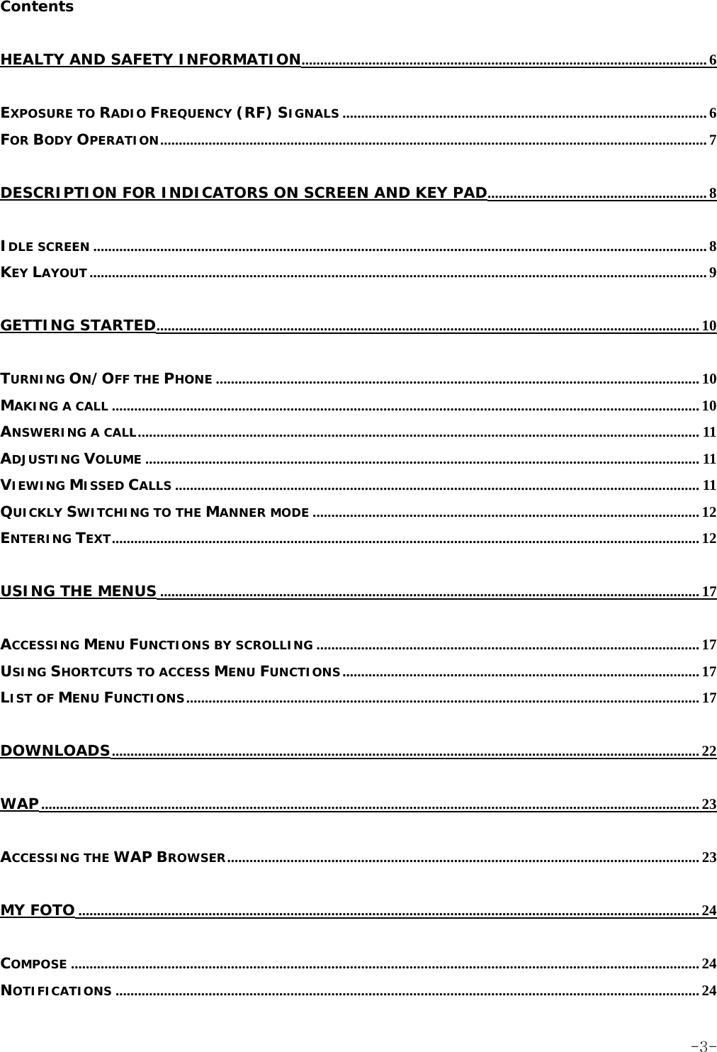 Contents HEALTY AND SAFETY INFORMATION............................................................................................................. 6 EXPOSURE TO RADIO FREQUENCY (RF) SIGNALS .................................................................................................. 6 FOR BODY OPERATION................................................................................................................................................... 7 DESCRIPTION FOR INDICATORS ON SCREEN AND KEY PAD........................................................... 8 IDLE SCREEN ..................................................................................................................................................................... 8 KEY LAYOUT...................................................................................................................................................................... 9 GETTING STARTED.................................................................................................................................................. 10 TURNING ON/OFF THE PHONE .................................................................................................................................. 10 MAKING A CALL .............................................................................................................................................................. 10 ANSWERING A CALL....................................................................................................................................................... 11 ADJUSTING VOLUME ..................................................................................................................................................... 11 VIEWING MISSED CALLS ............................................................................................................................................. 11 QUICKLY SWITCHING TO THE MANNER MODE ........................................................................................................ 12 ENTERING TEXT.............................................................................................................................................................. 12 USING THE MENUS ................................................................................................................................................. 17 ACCESSING MENU FUNCTIONS BY SCROLLING ....................................................................................................... 17 USING SHORTCUTS TO ACCESS MENU FUNCTIONS................................................................................................ 17 LIST OF MENU FUNCTIONS.......................................................................................................................................... 17 DOWNLOADS.............................................................................................................................................................. 22 WAP................................................................................................................................................................................. 23 ACCESSING THE WAP BROWSER............................................................................................................................... 23 MY FOTO ....................................................................................................................................................................... 24 COMPOSE ......................................................................................................................................................................... 24 NOTIFICATIONS ............................................................................................................................................................. 24  -3-