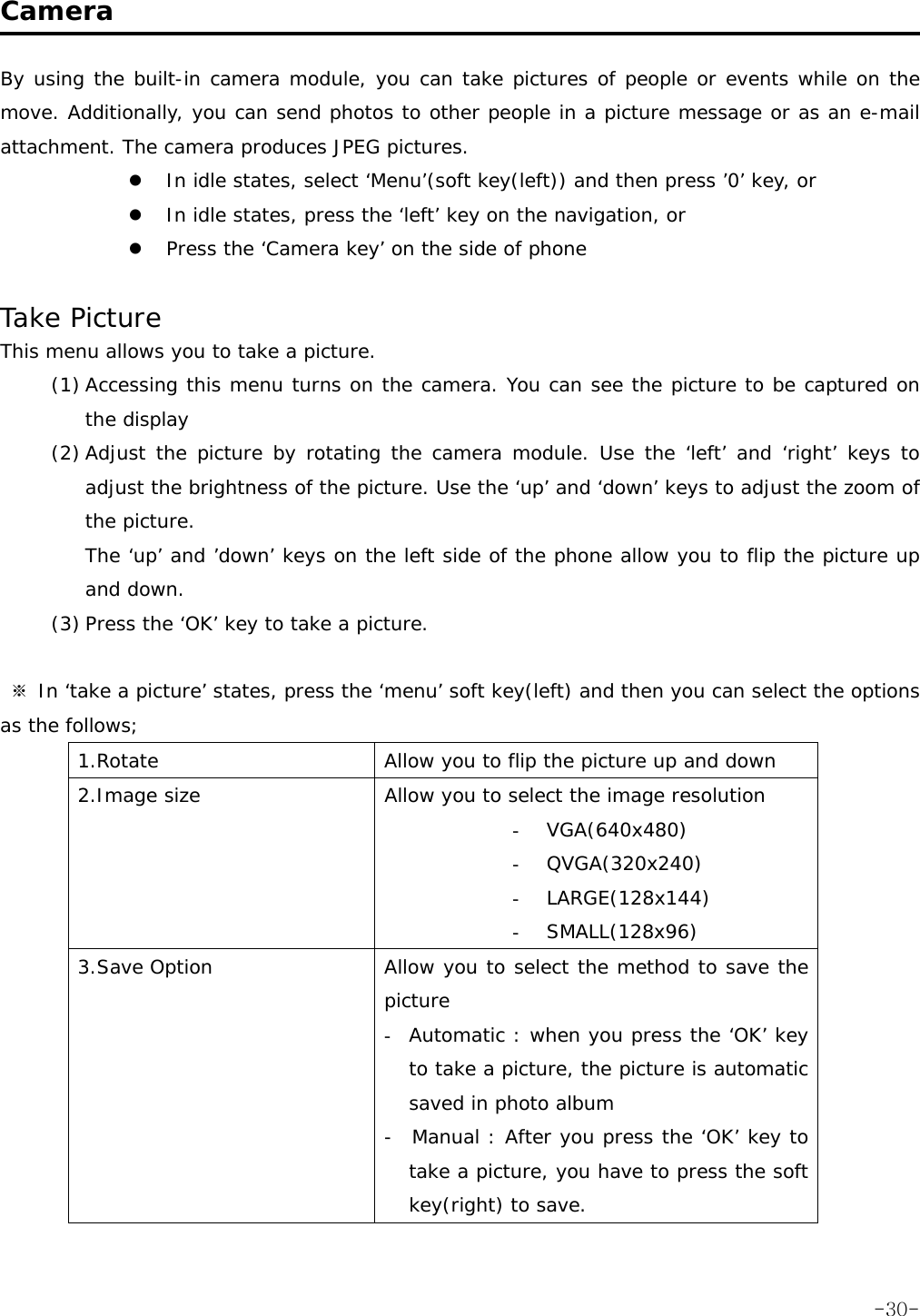  Camera  By using the built-in camera module, you can take pictures of people or events while on the move. Additionally, you can send photos to other people in a picture message or as an e-mail attachment. The camera produces JPEG pictures. z In idle states, select &lsquo;Menu&rsquo;(soft key(left)) and then press &rsquo;0&rsquo; key, or z In idle states, press the &lsquo;left&rsquo; key on the navigation, or z Press the &lsquo;Camera key&rsquo; on the side of phone  Take Picture This menu allows you to take a picture. (1) Accessing this menu turns on the camera. You can see the picture to be captured on the display (2) Adjust the picture by rotating the camera module. Use the &lsquo;left&rsquo; and &lsquo;right&rsquo; keys to adjust the brightness of the picture. Use the &lsquo;up&rsquo; and &lsquo;down&rsquo; keys to adjust the zoom of the picture. The &lsquo;up&rsquo; and &rsquo;down&rsquo; keys on the left side of the phone allow you to flip the picture up and down. (3) Press the &lsquo;OK&rsquo; key to take a picture.   ※ In &lsquo;take a picture&rsquo; states, press the &lsquo;menu&rsquo; soft key(left) and then you can select the options as the follows; 1.Rotate  Allow you to flip the picture up and down 2.Image size  Allow you to select the image resolution  - VGA(640x480) - QVGA(320x240) - LARGE(128x144) - SMALL(128x96) 3.Save Option  Allow you to select the method to save the picture  - Automatic : when you press the &lsquo;OK&rsquo; key to take a picture, the picture is automatic saved in photo album -  Manual : After you press the &lsquo;OK&rsquo; key to take a picture, you have to press the soft key(right) to save.  -30-