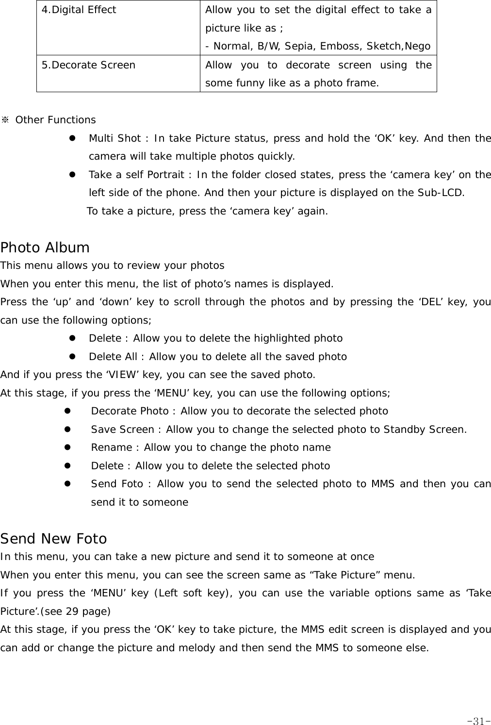 4.Digital Effect  Allow you to set the digital effect to take a picture like as ; - Normal, B/W, Sepia, Emboss, Sketch,Nego 5.Decorate Screen  Allow you to decorate screen using the some funny like as a photo frame.   ※ Other Functions z Multi Shot : In take Picture status, press and hold the &lsquo;OK&rsquo; key. And then the camera will take multiple photos quickly. z Take a self Portrait : In the folder closed states, press the &lsquo;camera key&rsquo; on the left side of the phone. And then your picture is displayed on the Sub-LCD. To take a picture, press the &lsquo;camera key&rsquo; again.  Photo Album This menu allows you to review your photos When you enter this menu, the list of photo&rsquo;s names is displayed. Press the &lsquo;up&rsquo; and &lsquo;down&rsquo; key to scroll through the photos and by pressing the &lsquo;DEL&rsquo; key, you can use the following options; z Delete : Allow you to delete the highlighted photo z Delete All : Allow you to delete all the saved photo And if you press the &lsquo;VIEW&rsquo; key, you can see the saved photo. At this stage, if you press the &lsquo;MENU&rsquo; key, you can use the following options; z Decorate Photo : Allow you to decorate the selected photo z Save Screen : Allow you to change the selected photo to Standby Screen. z Rename : Allow you to change the photo name z Delete : Allow you to delete the selected photo z Send Foto : Allow you to send the selected photo to MMS and then you can send it to someone  Send New Foto In this menu, you can take a new picture and send it to someone at once When you enter this menu, you can see the screen same as &ldquo;Take Picture&rdquo; menu. If you press the &lsquo;MENU&rsquo; key (Left soft key), you can use the variable options same as &lsquo;Take Picture&rsquo;.(see 29 page) At this stage, if you press the &lsquo;OK&rsquo; key to take picture, the MMS edit screen is displayed and you can add or change the picture and melody and then send the MMS to someone else.    -31-
