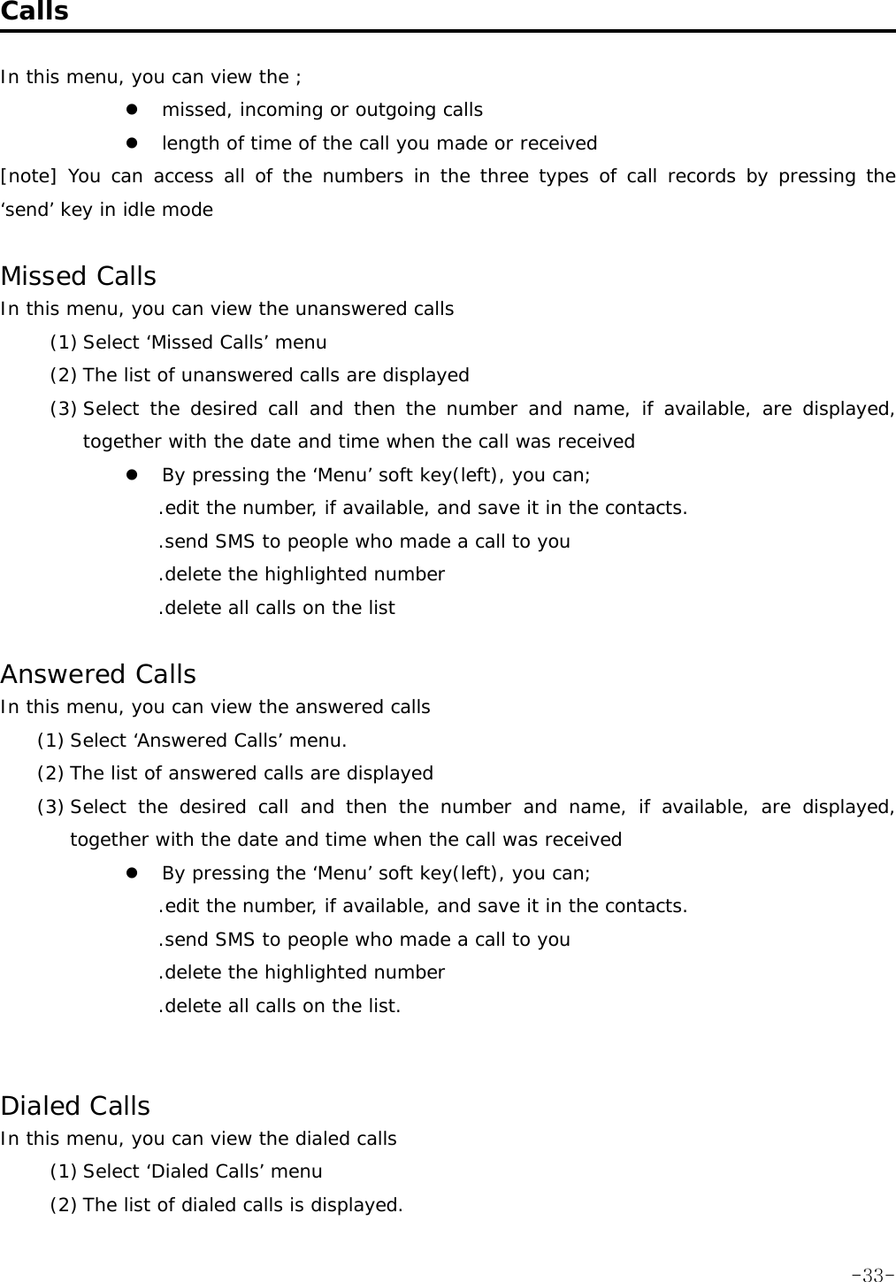  Calls  In this menu, you can view the ; z missed, incoming or outgoing calls z length of time of the call you made or received [note] You can access all of the numbers in the three types of call records by pressing the &lsquo;send&rsquo; key in idle mode  Missed Calls In this menu, you can view the unanswered calls (1) Select &lsquo;Missed Calls&rsquo; menu (2) The list of unanswered calls are displayed (3) Select the desired call and then the number and name, if available, are displayed, together with the date and time when the call was received z By pressing the &lsquo;Menu&rsquo; soft key(left), you can; .edit the number, if available, and save it in the contacts. .send SMS to people who made a call to you .delete the highlighted number .delete all calls on the list  Answered Calls In this menu, you can view the answered calls (1) Select &lsquo;Answered Calls&rsquo; menu. (2) The list of answered calls are displayed (3) Select the desired call and then the number and name, if available, are displayed, together with the date and time when the call was received z By pressing the &lsquo;Menu&rsquo; soft key(left), you can; .edit the number, if available, and save it in the contacts. .send SMS to people who made a call to you .delete the highlighted number .delete all calls on the list.   Dialed Calls In this menu, you can view the dialed calls (1) Select &lsquo;Dialed Calls&rsquo; menu (2) The list of dialed calls is displayed.  -33-