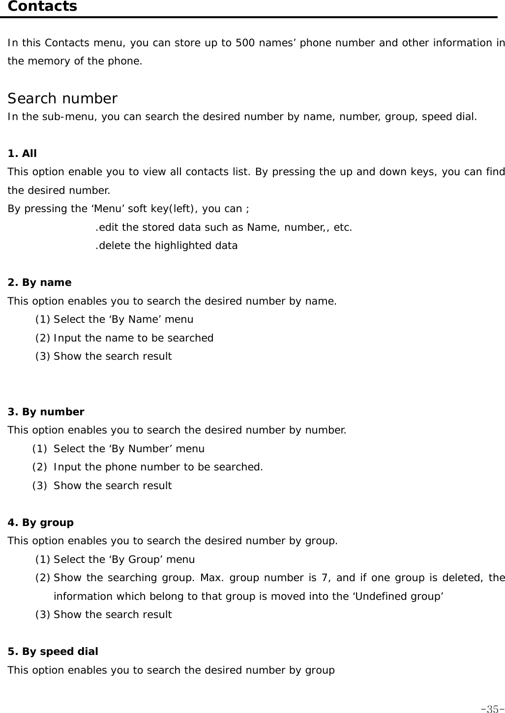  Contacts  In this Contacts menu, you can store up to 500 names&rsquo; phone number and other information in the memory of the phone.   Search number In the sub-menu, you can search the desired number by name, number, group, speed dial.  1. All This option enable you to view all contacts list. By pressing the up and down keys, you can find the desired number. By pressing the &lsquo;Menu&rsquo; soft key(left), you can ; .edit the stored data such as Name, number,, etc. .delete the highlighted data  2. By name This option enables you to search the desired number by name. (1) Select the &lsquo;By Name&rsquo; menu (2) Input the name to be searched (3) Show the search result   3. By number This option enables you to search the desired number by number. (1) Select the &lsquo;By Number&rsquo; menu  (2) Input the phone number to be searched. (3) Show the search result  4. By group This option enables you to search the desired number by group. (1) Select the &lsquo;By Group&rsquo; menu (2) Show the searching group. Max. group number is 7, and if one group is deleted, the information which belong to that group is moved into the &lsquo;Undefined group&rsquo; (3) Show the search result   5. By speed dial This option enables you to search the desired number by group  -35-