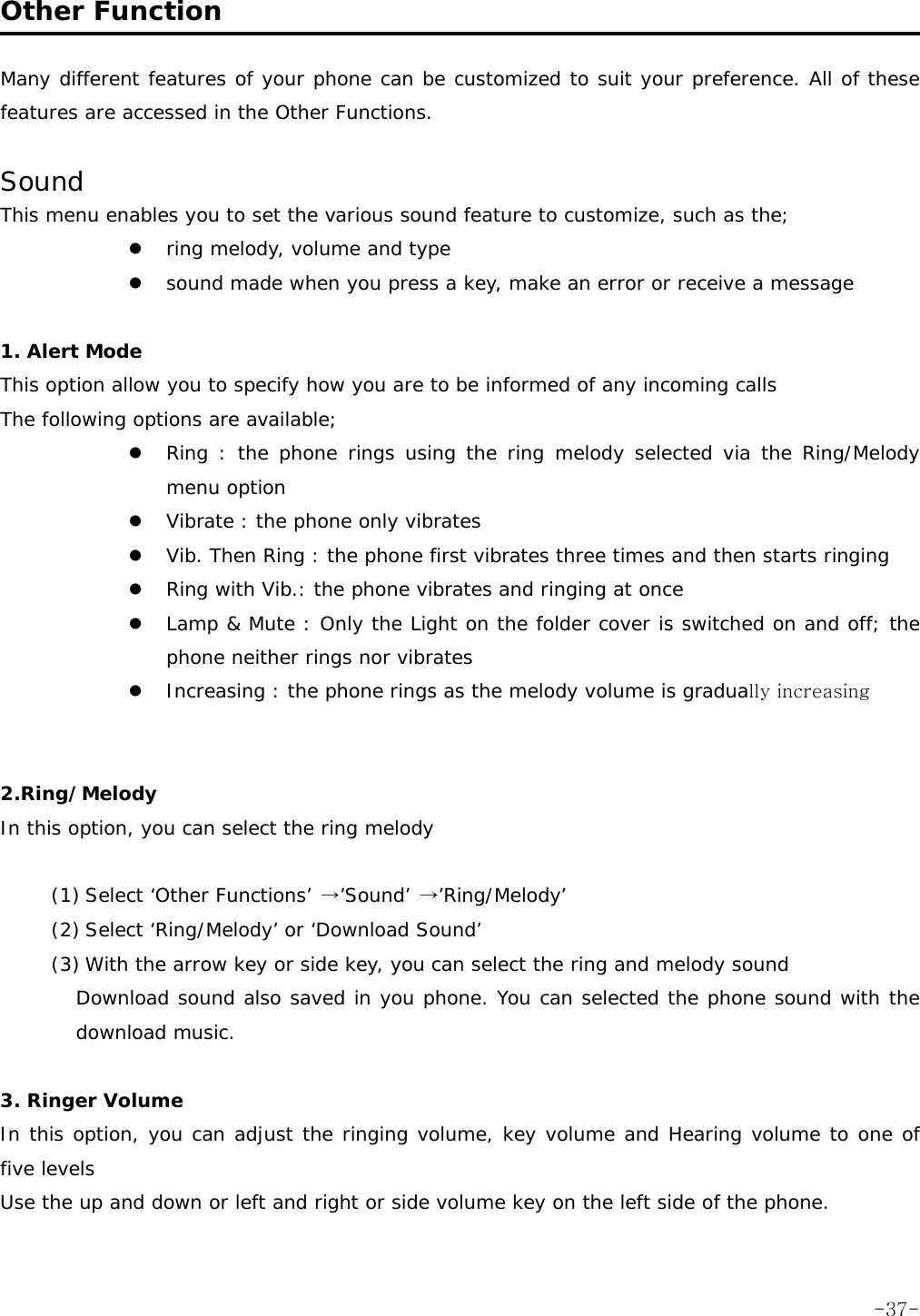  Other Function  Many different features of your phone can be customized to suit your preference. All of these features are accessed in the Other Functions.  Sound This menu enables you to set the various sound feature to customize, such as the; z ring melody, volume and type z sound made when you press a key, make an error or receive a message  1. Alert Mode  This option allow you to specify how you are to be informed of any incoming calls The following options are available; z Ring : the phone rings using the ring melody selected via the Ring/Melody menu option z Vibrate : the phone only vibrates z Vib. Then Ring : the phone first vibrates three times and then starts ringing z Ring with Vib.: the phone vibrates and ringing at once z Lamp &amp; Mute : Only the Light on the folder cover is switched on and off; the phone neither rings nor vibrates z Increasing : the phone rings as the melody volume is gradually increasing   2.Ring/Melody In this option, you can select the ring melody   (1) Select &lsquo;Other Functions&rsquo; &rarr;&rsquo;Sound&rsquo; &rarr;&rsquo;Ring/Melody&rsquo; (2) Select &lsquo;Ring/Melody&rsquo; or &lsquo;Download Sound&rsquo; (3) With the arrow key or side key, you can select the ring and melody sound Download sound also saved in you phone. You can selected the phone sound with the download music.  3. Ringer Volume In this option, you can adjust the ringing volume, key volume and Hearing volume to one of five levels Use the up and down or left and right or side volume key on the left side of the phone.   -37-