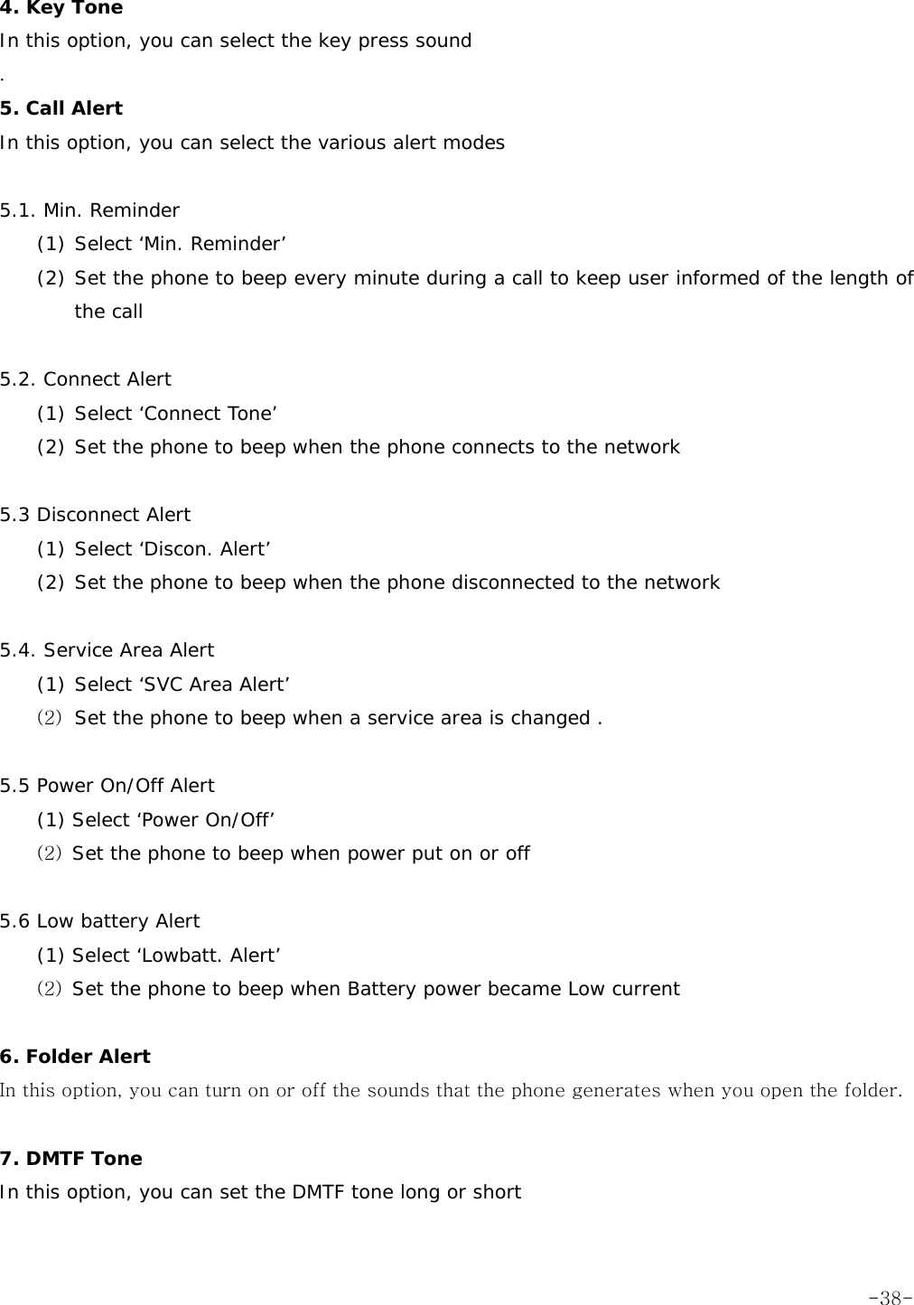 4. Key Tone In this option, you can select the key press sound . 5. Call Alert In this option, you can select the various alert modes  5.1. Min. Reminder (1) Select &lsquo;Min. Reminder&rsquo;  (2) Set the phone to beep every minute during a call to keep user informed of the length of the call  5.2. Connect Alert (1) Select &lsquo;Connect Tone&rsquo;  (2) Set the phone to beep when the phone connects to the network  5.3 Disconnect Alert (1) Select &lsquo;Discon. Alert&rsquo;  (2) Set the phone to beep when the phone disconnected to the network  5.4. Service Area Alert (1) Select &lsquo;SVC Area Alert&rsquo;  (2) Set the phone to beep when a service area is changed .  5.5 Power On/Off Alert (1) Select &lsquo;Power On/Off&rsquo; (2) Set the phone to beep when power put on or off  5.6 Low battery Alert (1) Select &lsquo;Lowbatt. Alert&rsquo; (2) Set the phone to beep when Battery power became Low current  6. Folder Alert In this option, you can turn on or off the sounds that the phone generates when you open the folder.  7. DMTF Tone In this option, you can set the DMTF tone long or short   -38-