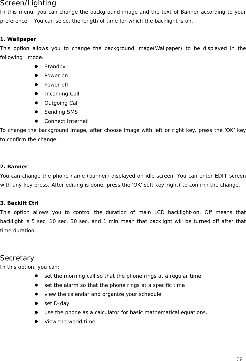 Screen/Lighting In this menu, you can change the background image and the text of Banner according to your preference.  You can select the length of time for which the backlight is on.   1. Wallpaper This option allows you to change the background image(Wallpaper) to be displayed in the following  mode. z Standby z Power on z Power off z Incoming Call z Outgoing Call z Sending SMS z Connect Internet To change the background image, after choose image with left or right key, press the &lsquo;OK&rsquo; key to confirm the change. .  2. Banner You can change the phone name (banner) displayed on idle screen. You can enter EDIT screen with any key press. After editing is done, press the &lsquo;OK&rsquo; soft key(right) to confirm the change.  3. Backlit Ctrl This option allows you to control the duration of main LCD backlight-on. Off means that backlight is 5 sec, 10 sec, 30 sec, and 1 min mean that backlight will be turned off after that time duration   Secretary In this option, you can; z set the morning call so that the phone rings at a regular time z set the alarm so that the phone rings at a specific time z view the calendar and organize your schedule z set D-day  z use the phone as a calculator for basic mathematical equations. z View the world time    -39-