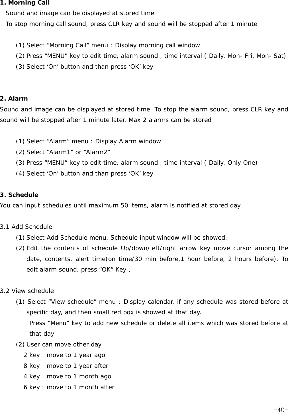  1. Morning Call  Sound and image can be displayed at stored time To stop morning call sound, press CLR key and sound will be stopped after 1 minute  (1) Select &ldquo;Morning Call&rdquo; menu : Display morning call window (2) Press &ldquo;MENU&rdquo; key to edit time, alarm sound , time interval ( Daily, Mon- Fri, Mon- Sat) (3) Select &lsquo;On&rsquo; button and than press &lsquo;OK&rsquo; key   2. Alarm  Sound and image can be displayed at stored time. To stop the alarm sound, press CLR key and sound will be stopped after 1 minute later. Max 2 alarms can be stored  (1) Select &ldquo;Alarm&rdquo; menu : Display Alarm window (2) Select &ldquo;Alarm1&rdquo; or &ldquo;Alarm2&rdquo; (3) Press &ldquo;MENU&rdquo; key to edit time, alarm sound , time interval ( Daily, Only One) (4) Select &lsquo;On&rsquo; button and than press &lsquo;OK&rsquo; key  3. Schedule  You can input schedules until maximum 50 items, alarm is notified at stored day   3.1 Add Schedule     (1) Select Add Schedule menu, Schedule input window will be showed. (2) Edit the contents of schedule Up/down/left/right arrow key move cursor among the date, contents, alert time(on time/30 min before,1 hour before, 2 hours before). To edit alarm sound, press &ldquo;OK&rdquo; Key ,  3.2 View schedule    (1) Select &ldquo;View schedule&rdquo; menu : Display calendar, if any schedule was stored before at specific day, and then small red box is showed at that day. Press &ldquo;Menu&rdquo; key to add new schedule or delete all items which was stored before at that day (2) User can move other day 2 key : move to 1 year ago 8 key : move to 1 year after  4 key : move to 1 month ago   6 key : move to 1 month after    -40-