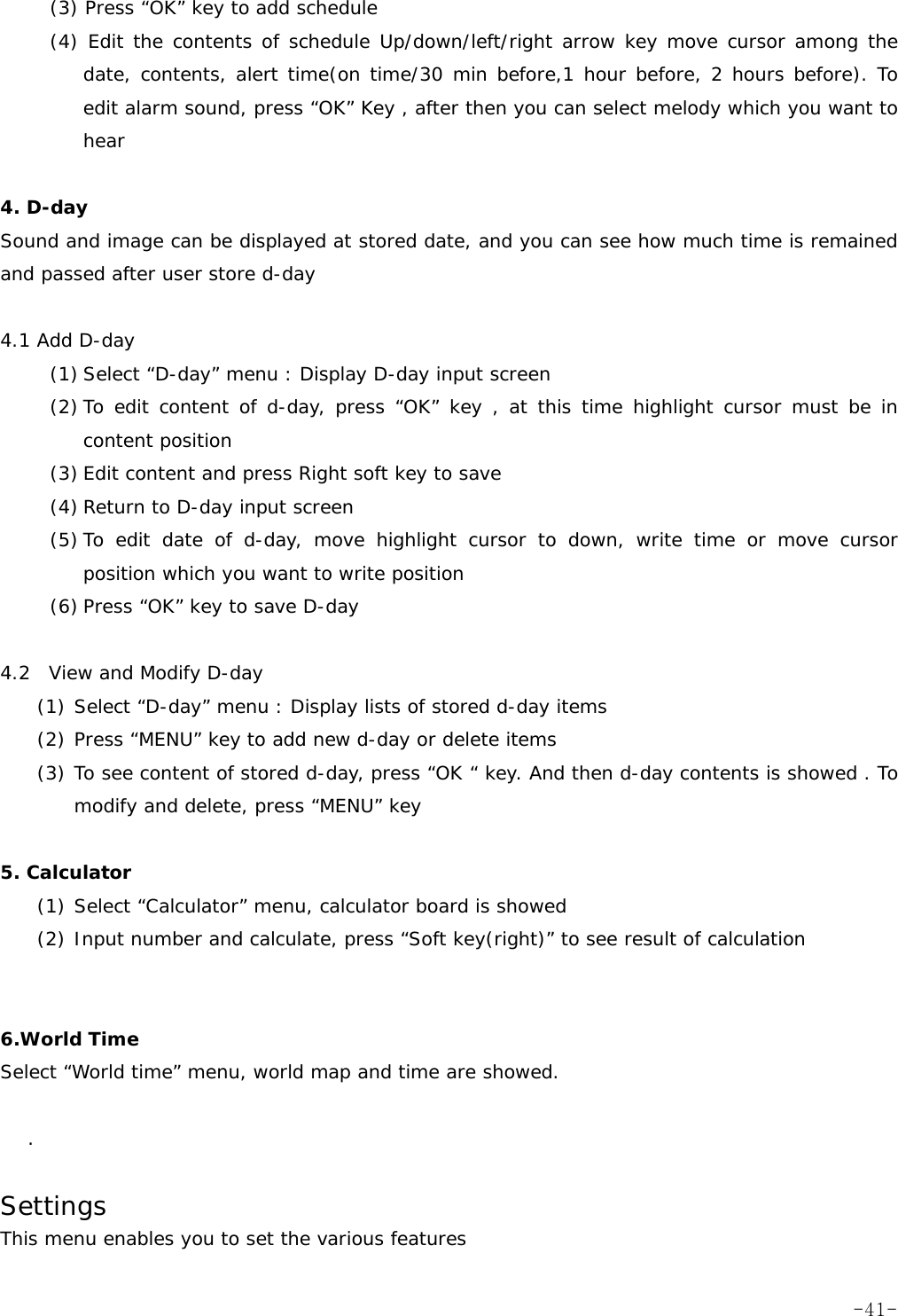 (3) Press &ldquo;OK&rdquo; key to add schedule  (4) Edit the contents of schedule Up/down/left/right arrow key move cursor among the date, contents, alert time(on time/30 min before,1 hour before, 2 hours before). To edit alarm sound, press &ldquo;OK&rdquo; Key , after then you can select melody which you want to hear  4. D-day  Sound and image can be displayed at stored date, and you can see how much time is remained and passed after user store d-day  4.1 Add D-day   (1) Select &ldquo;D-day&rdquo; menu : Display D-day input screen (2) To edit content of d-day, press &ldquo;OK&rdquo; key , at this time highlight cursor must be in content position (3) Edit content and press Right soft key to save (4) Return to D-day input screen (5) To edit date of d-day, move highlight cursor to down, write time or move cursor position which you want to write position (6) Press &ldquo;OK&rdquo; key to save D-day  4.2  View and Modify D-day   (1) Select &ldquo;D-day&rdquo; menu : Display lists of stored d-day items (2) Press &ldquo;MENU&rdquo; key to add new d-day or delete items (3) To see content of stored d-day, press &ldquo;OK &ldquo; key. And then d-day contents is showed . To modify and delete, press &ldquo;MENU&rdquo; key    5. Calculator  (1) Select &ldquo;Calculator&rdquo; menu, calculator board is showed (2) Input number and calculate, press &ldquo;Soft key(right)&rdquo; to see result of calculation   6.World Time  Select &ldquo;World time&rdquo; menu, world map and time are showed.  .  Settings      This menu enables you to set the various features  -41-