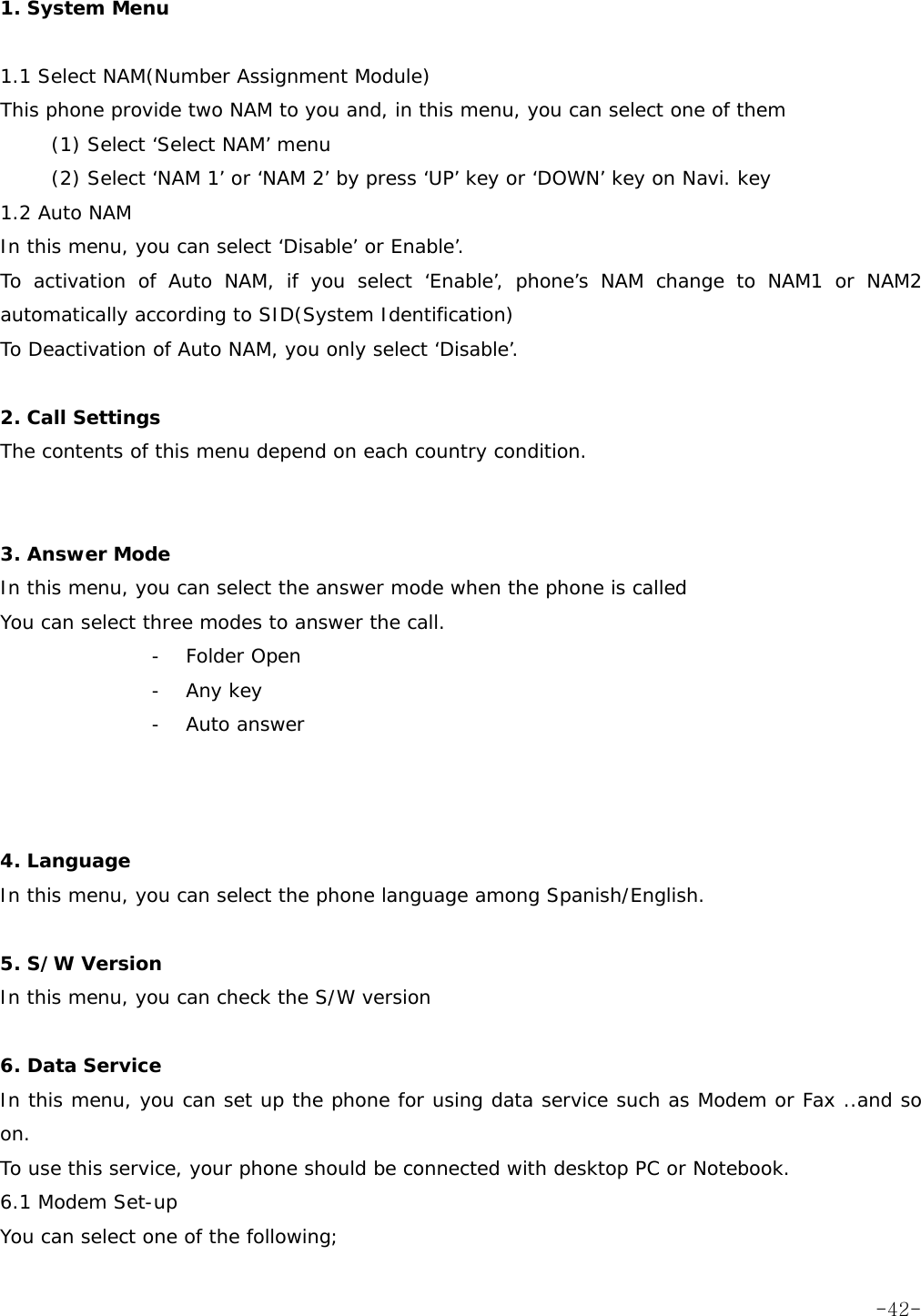  1. System Menu  1.1 Select NAM(Number Assignment Module)  This phone provide two NAM to you and, in this menu, you can select one of them (1) Select &lsquo;Select NAM&rsquo; menu (2) Select &lsquo;NAM 1&rsquo; or &lsquo;NAM 2&rsquo; by press &lsquo;UP&rsquo; key or &lsquo;DOWN&rsquo; key on Navi. key 1.2 Auto NAM In this menu, you can select &lsquo;Disable&rsquo; or Enable&rsquo;. To activation of Auto NAM, if you select &lsquo;Enable&rsquo;, phone&rsquo;s NAM change to NAM1 or NAM2 automatically according to SID(System Identification)  To Deactivation of Auto NAM, you only select &lsquo;Disable&rsquo;.  2. Call Settings The contents of this menu depend on each country condition.   3. Answer Mode In this menu, you can select the answer mode when the phone is called You can select three modes to answer the call. - Folder Open - Any key - Auto answer    4. Language In this menu, you can select the phone language among Spanish/English.  5. S/W Version In this menu, you can check the S/W version  6. Data Service In this menu, you can set up the phone for using data service such as Modem or Fax ..and so on. To use this service, your phone should be connected with desktop PC or Notebook. 6.1 Modem Set-up You can select one of the following;  -42-