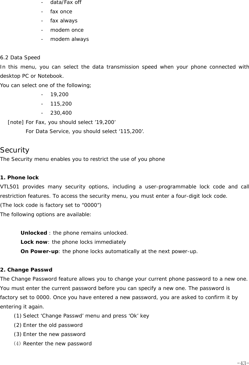 - data/Fax off - fax once - fax always - modem once - modem always  6.2 Data Speed In this menu, you can select the data transmission speed when your phone connected with desktop PC or Notebook. You can select one of the following; - 19,200 - 115,200 - 230,400    [note] For Fax, you should select &rsquo;19,200&rsquo; For Data Service, you should select &lsquo;115,200&rsquo;.  Security The Security menu enables you to restrict the use of you phone  1. Phone lock  VTL501 provides many security options, including a user-programmable lock code and call restriction features. To access the security menu, you must enter a four-digit lock code. (The lock code is factory set to &ldquo;0000&rdquo;) The following options are available:  Unlocked : the phone remains unlocked. Lock now: the phone locks immediately On Power-up: the phone locks automatically at the next power-up.  2. Change Passwd  The Change Password feature allows you to change your current phone password to a new one. You must enter the current password before you can specify a new one. The password is factory set to 0000. Once you have entered a new password, you are asked to confirm it by entering it again. (1) Select &lsquo;Change Passwd&rsquo; menu and press &lsquo;Ok&rsquo; key (2) Enter the old password  (3) Enter the new password  (4) Reenter the new password   -43-