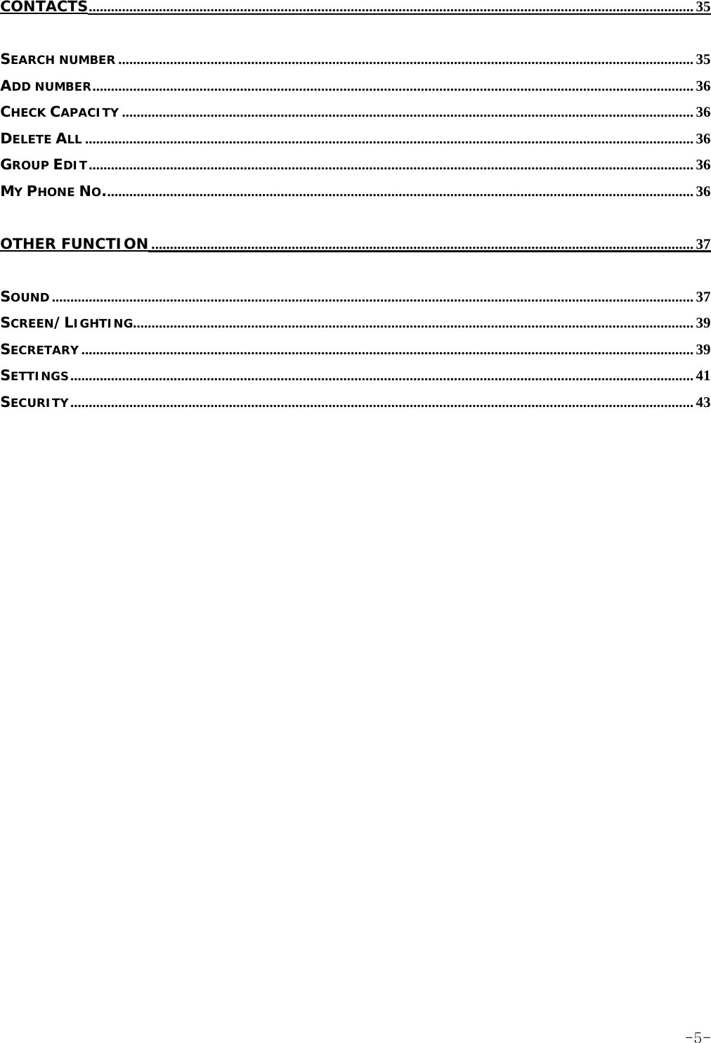 CONTACTS.................................................................................................................................................................... 35 SEARCH NUMBER ............................................................................................................................................................ 35 ADD NUMBER................................................................................................................................................................... 36 CHECK CAPACITY ........................................................................................................................................................... 36 DELETE ALL ..................................................................................................................................................................... 36 GROUP EDIT.................................................................................................................................................................... 36 MY PHONE NO................................................................................................................................................................ 36 OTHER FUNCTION................................................................................................................................................... 37 SOUND.............................................................................................................................................................................. 37 SCREEN/LIGHTING........................................................................................................................................................ 39 SECRETARY ...................................................................................................................................................................... 39 SETTINGS......................................................................................................................................................................... 41 SECURITY......................................................................................................................................................................... 43  -5-