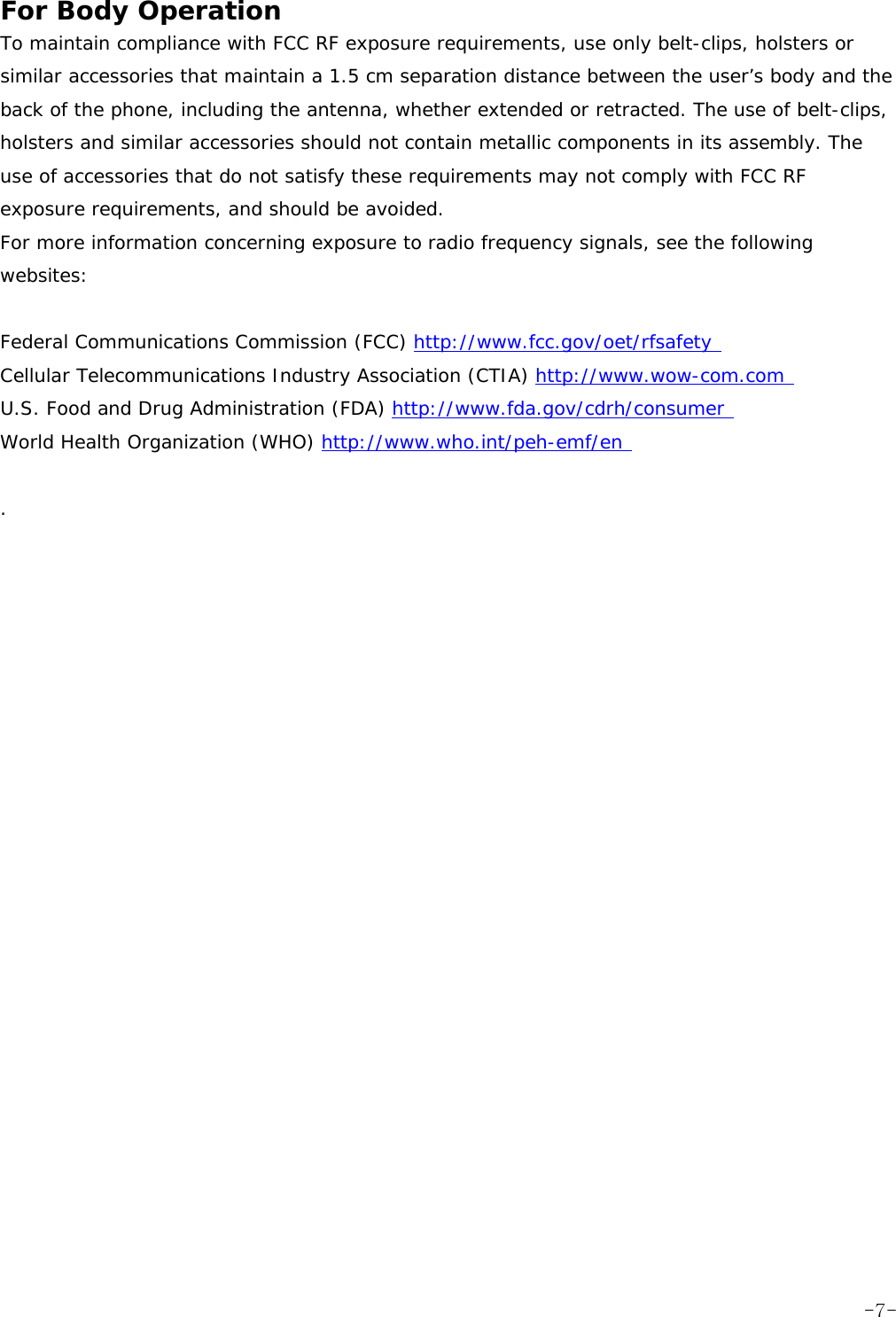 For Body Operation  To maintain compliance with FCC RF exposure requirements, use only belt-clips, holsters or similar accessories that maintain a 1.5 cm separation distance between the user&rsquo;s body and the back of the phone, including the antenna, whether extended or retracted. The use of belt-clips, holsters and similar accessories should not contain metallic components in its assembly. The use of accessories that do not satisfy these requirements may not comply with FCC RF exposure requirements, and should be avoided.  For more information concerning exposure to radio frequency signals, see the following websites:   Federal Communications Commission (FCC) http://www.fcc.gov/oet/rfsafety  Cellular Telecommunications Industry Association (CTIA) http://www.wow-com.com  U.S. Food and Drug Administration (FDA) http://www.fda.gov/cdrh/consumer  World Health Organization (WHO) http://www.who.int/peh-emf/en   .    -7-