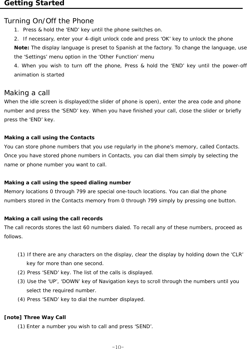  Getting Started  Turning On/Off the Phone 1. Press &amp; hold the ‘END’ key until the phone switches on. 2. If necessary, enter your 4-digit unlock code and press ‘OK’ key to unlock the phone Note: The display language is preset to Spanish at the factory. To change the language, use the ‘Settings’ menu option in the ‘Other Function’ menu 4. When you wish to turn off the phone, Press &amp; hold the ‘END’ key until the power-off animation is started  Making a call  When the idle screen is displayed(the slider of phone is open), enter the area code and phone number and press the ‘SEND’ key. When you have finished your call, close the slider or briefly press the ‘END’ key.  Making a call using the Contacts You can store phone numbers that you use regularly in the phone’s memory, called Contacts. Once you have stored phone numbers in Contacts, you can dial them simply by selecting the name or phone number you want to call.  Making a call using the speed dialing number Memory locations 0 through 799 are special one-touch locations. You can dial the phone numbers stored in the Contacts memory from 0 through 799 simply by pressing one button.  Making a call using the call records The call records stores the last 60 numbers dialed. To recall any of these numbers, proceed as follows.  (1) If there are any characters on the display, clear the display by holding down the ‘CLR’ key for more than one second. (2) Press ‘SEND’ key. The list of the calls is displayed. (3) Use the ‘UP’, ‘DOWN’ key of Navigation keys to scroll through the numbers until you select the required number. (4) Press ‘SEND’ key to dial the number displayed.  [note] Three Way Call (1) Enter a number you wish to call and press ‘SEND’.  -10-