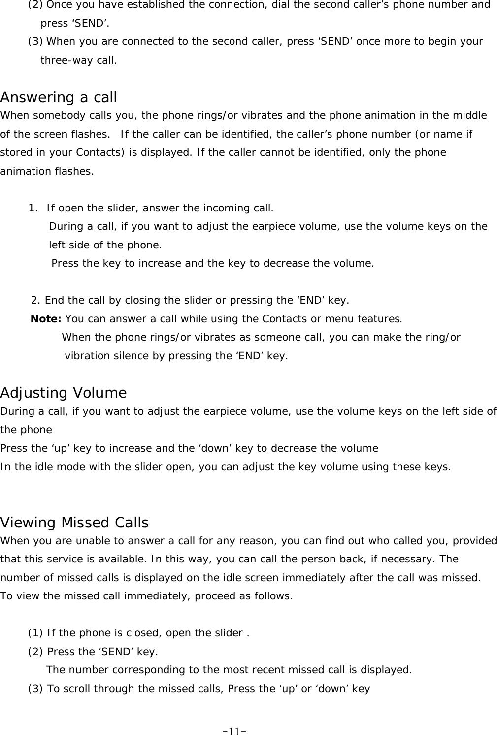 (2) Once you have established the connection, dial the second caller’s phone number and press ‘SEND’. (3) When you are connected to the second caller, press ‘SEND’ once more to begin your three-way call.  Answering a call When somebody calls you, the phone rings/or vibrates and the phone animation in the middle of the screen flashes.o If the caller can be identified, the caller’s phone number (or name if stored in your Contacts) is displayed. If the caller cannot be identified, only the phone animation flashes.  1. If open the slider, answer the incoming call.  During a call, if you want to adjust the earpiece volume, use the volume keys on the left side of the phone. Press the key to increase and the key to decrease the volume.  2. End the call by closing the slider or pressing the ‘END’ key. Note: You can answer a call while using the Contacts or menu features.       When the phone rings/or vibrates as someone call, you can make the ring/or vibration silence by pressing the ‘END’ key.  Adjusting Volume During a call, if you want to adjust the earpiece volume, use the volume keys on the left side of the phone Press the ‘up’ key to increase and the ‘down’ key to decrease the volume In the idle mode with the slider open, you can adjust the key volume using these keys.   Viewing Missed Calls When you are unable to answer a call for any reason, you can find out who called you, provided that this service is available. In this way, you can call the person back, if necessary. The number of missed calls is displayed on the idle screen immediately after the call was missed. To view the missed call immediately, proceed as follows.  (1) If the phone is closed, open the slider . (2) Press the ‘SEND’ key. The number corresponding to the most recent missed call is displayed. (3) To scroll through the missed calls, Press the ‘up’ or ‘down’ key  -11-