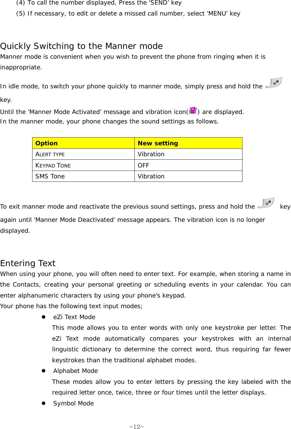 (4) To call the number displayed, Press the ‘SEND’ key (5) If necessary, to edit or delete a missed call number, select ‘MENU’ key   Quickly Switching to the Manner mode Manner mode is convenient when you wish to prevent the phone from ringing when it is inappropriate. In idle mode, to switch your phone quickly to manner mode, simply press and hold the   key. Until the ‘Manner Mode Activated’ message and vibration icon( ) are displayed. In the manner mode, your phone changes the sound settings as follows.  Option  New setting ALERT TYPE Vibration KEYPAD TONE OFF SMS Tone  Vibration  To exit manner mode and reactivate the previous sound settings, press and hold the    key again until ‘Manner Mode Deactivated’ message appears. The vibration icon is no longer displayed.   Entering Text When using your phone, you will often need to enter text. For example, when storing a name in the Contacts, creating your personal greeting or scheduling events in your calendar. You can enter alphanumeric characters by using your phone’s keypad. Your phone has the following text input modes; z eZi Text Mode This mode allows you to enter words with only one keystroke per letter. The eZi Text mode automatically compares your keystrokes with an internal linguistic dictionary to determine the correct word, thus requiring far fewer keystrokes than the traditional alphabet modes. z Alphabet Mode These modes allow you to enter letters by pressing the key labeled with the required letter once, twice, three or four times until the letter displays. z Symbol Mode  -12-