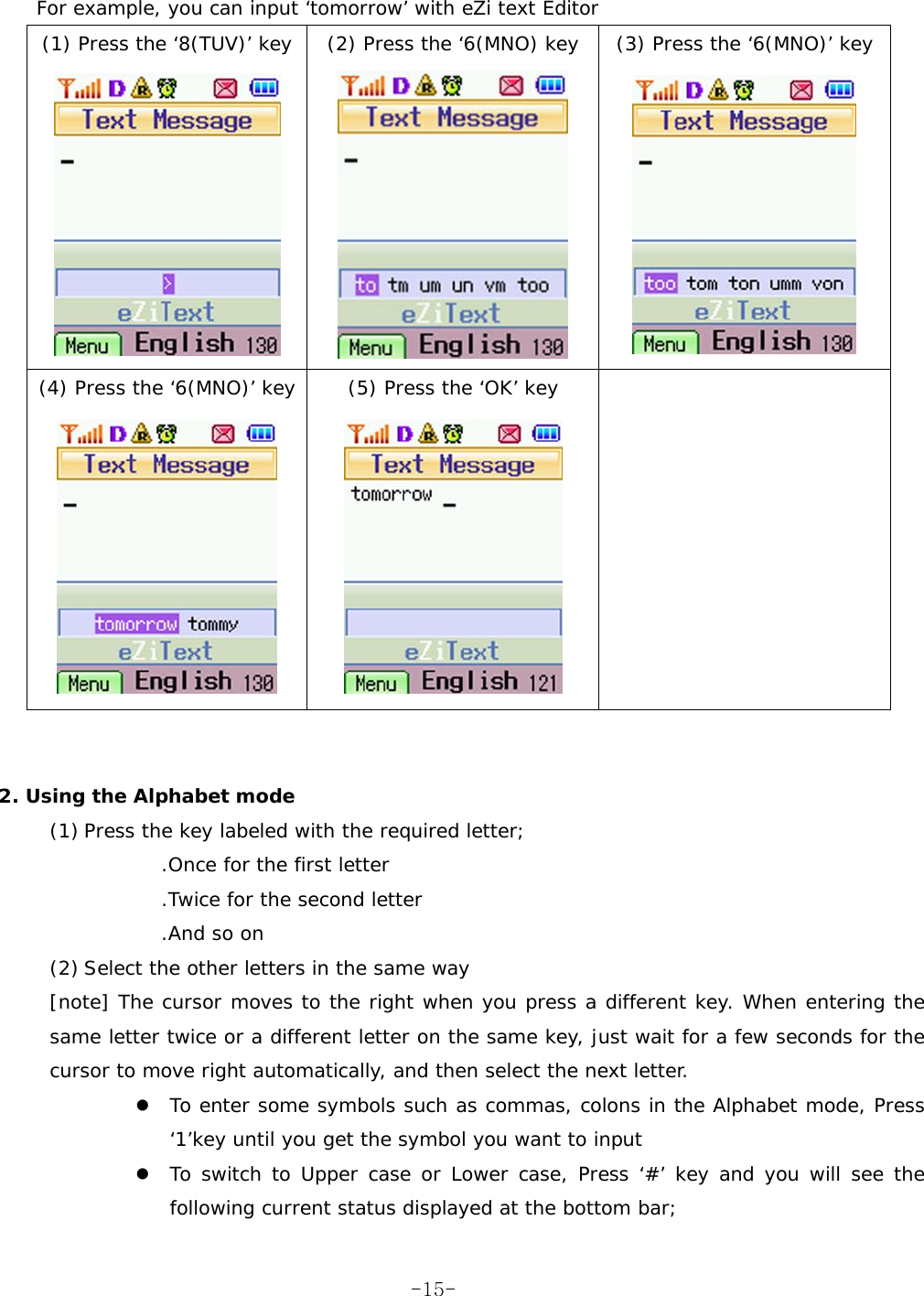   For example, you can input ‘tomorrow’ with eZi text Editor (1) Press the ‘8(TUV)’ key  (2) Press the ‘6(MNO) key  (3) Press the ‘6(MNO)’ key    (4) Press the ‘6(MNO)’ key  (5) Press the ‘OK’ key         2. Using the Alphabet mode (1) Press the key labeled with the required letter; .Once for the first letter .Twice for the second letter .And so on (2) Select the other letters in the same way [note] The cursor moves to the right when you press a different key. When entering the same letter twice or a different letter on the same key, just wait for a few seconds for the cursor to move right automatically, and then select the next letter. z To enter some symbols such as commas, colons in the Alphabet mode, Press ‘1’key until you get the symbol you want to input z To switch to Upper case or Lower case, Press ‘#’ key and you will see the following current status displayed at the bottom bar;  -15-