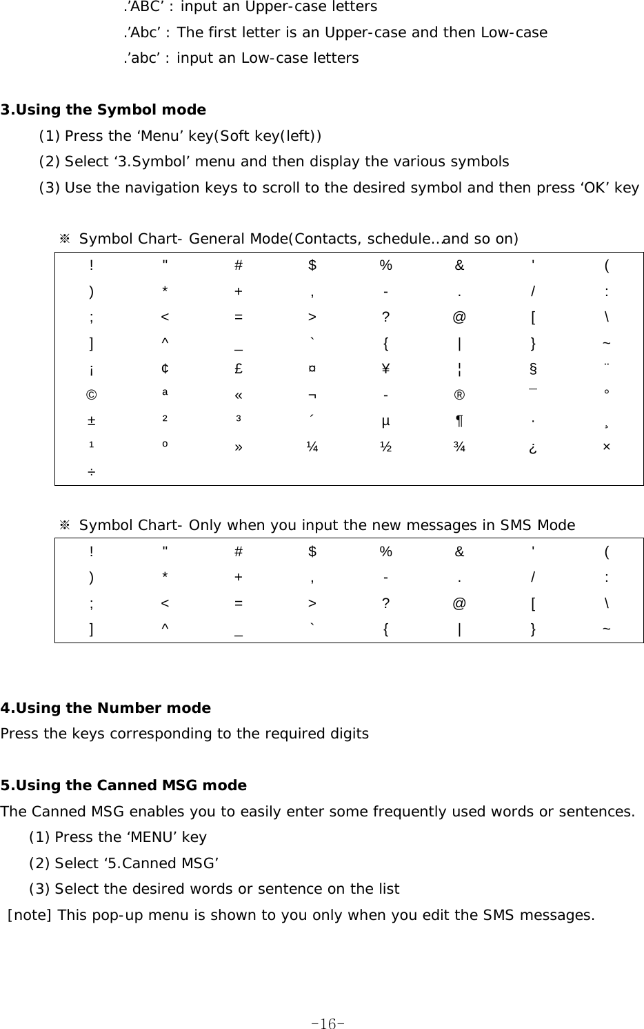 .’ABC’ : input an Upper-case letters .’Abc’ : The first letter is an Upper-case and then Low-case .’abc’ : input an Low-case letters  3.Using the Symbol mode (1) Press the ‘Menu’ key(Soft key(left)) (2) Select ‘3.Symbol’ menu and then display the various symbols (3) Use the navigation keys to scroll to the desired symbol and then press ‘OK’ key          ※ Symbol Chart- General Mode(Contacts, schedule…and so on) ! &quot; # $ % &amp; &apos; ( ) * + , - . / : ; &lt; = &gt; ? @ [  \ ] ^ _ ` { | } ~ ¡ ¢ £ ¤ ¥  ¦  § ¨ © ª « ¬ - ® ¯ ° ± ² ³ ´ µ ¶ · ¸ ¹  º  » ¼ ½ ¾ ¿  × ÷         ※ Symbol Chart- Only when you input the new messages in SMS Mode ! &quot; # $ % &amp; &apos; ( ) * + , - . / : ; &lt; = &gt; ? @ [  \ ] ^ _ ` { | } ~   4.Using the Number mode Press the keys corresponding to the required digits  5.Using the Canned MSG mode The Canned MSG enables you to easily enter some frequently used words or sentences. (1) Press the ‘MENU’ key (2) Select ‘5.Canned MSG’  (3) Select the desired words or sentence on the list  [note] This pop-up menu is shown to you only when you edit the SMS messages.   -16-